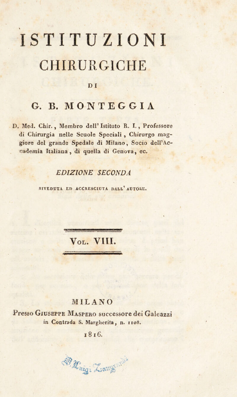 ISTITUZIONI CHIRURGICHE D I G. B. MONTEGGIA D. Med. Chir., Membro dell’ Istituto R. I,, Professore di Chirurgia nelle Scuole Speciali , Chirurgo mag¬ giore del grande Spedale di Milano, Socio dell’Ac¬ cademia Italiana, di quella di Genova, ec. EDIZIONE SECONDA RIVEDUTA ED ACCRESCIUTA DAL!.’ AUTORE. VOL. Vili. MILANO Presso Giuseppe Maspero successore dei Gaieazzi in Contrada S. Margherita, n. iioS.