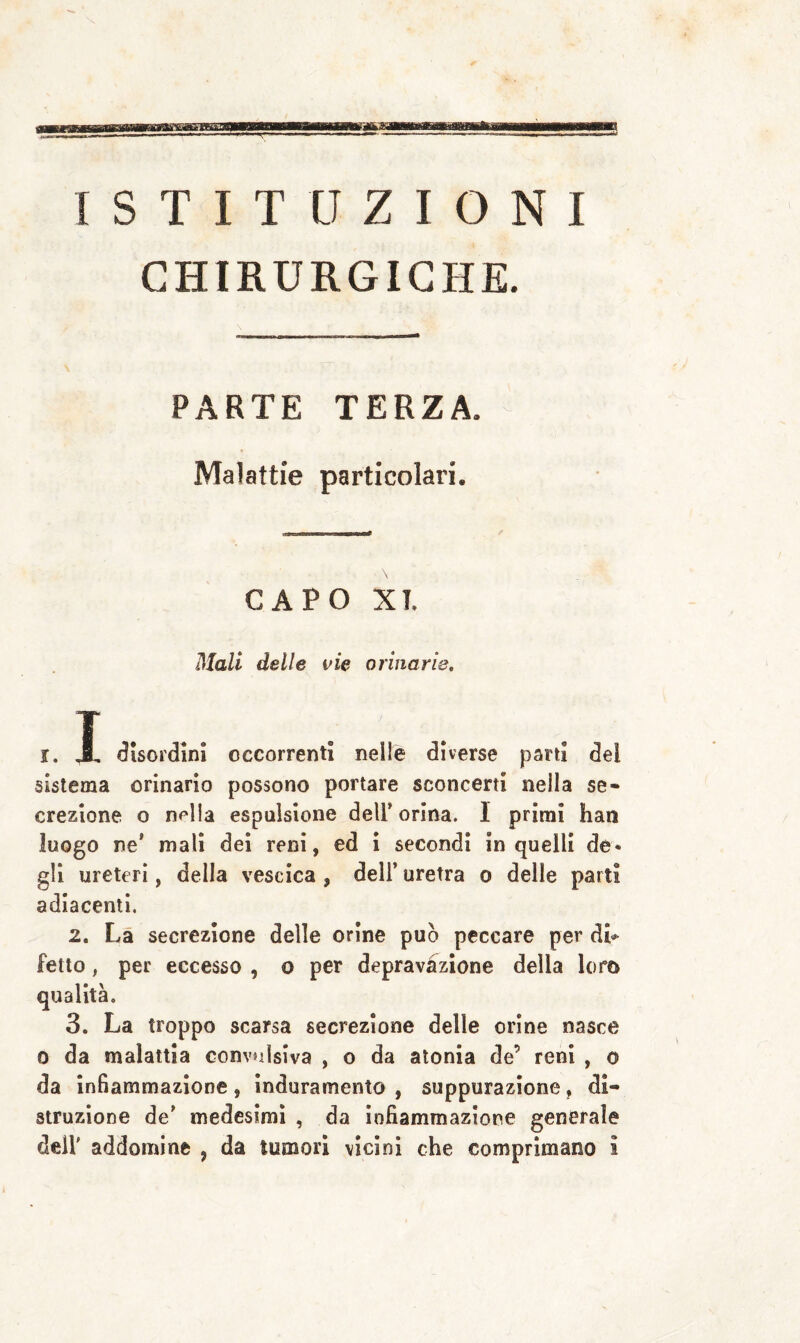 ISTITUZIONI CHIRURGICHE. PARTE TERZA. Malattie particolari. CAPO XT. Mali delle vie orinarie. i, A disordini occorrenti nelle diverse pani dei sistema orinario possono portare sconcerti nella se¬ crezione o nella espulsione dell’orina. I primi han luogo ne' mali dei reni, ed ì secondi in quelli de¬ gli ureteri, della vescica , dell’ uretra o delle parti adiacenti. 2. Là secrezione delle orine può peccare per dL fette, per eccesso , o per depravàzione della loro qualità. 3. La troppo scarsa secrezione delle orine nasce 0 da malattia convulsiva , o da atonia de’ reni , o da infiammazione, Induramento , suppurazione, di¬ struzione de’ medesimi , da infiammazione generale dell' addomine , da tumori vicini che comprìmano i