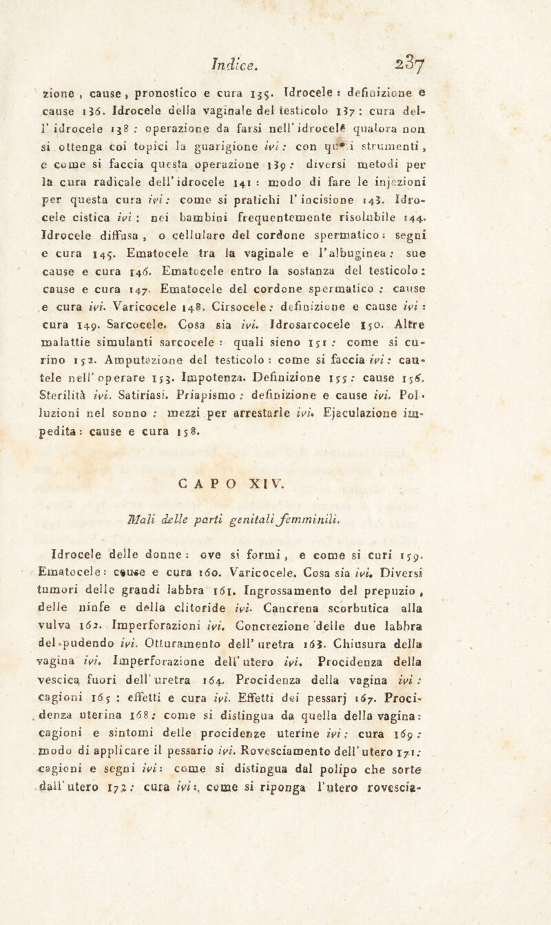 zione , cause) pronostico e cura 1^5. Idrocele: defioizicne e cause 1I6. Idrocele della vaginale del testicolo 157: cura del¬ l’idrocele 138; operazione da farsi nell’idrocele qualora non si ottenga coi topici la guarigione h'i : con qu**.i strumenti, e come si faccia questa operazione i3p.* diversi metodi per la cura radicale dell’idrocele 141: modo di fare le injezioni per questa cura it>ì : come si pratichi 1’incisione 145. idro¬ cele cistica «Vi ; nei bambini frequentemente risolubile 144. Idrocele diffusa, o cellulare del cordone spermatico; segni e cura 145. Ematocele tra la vaginale e i’albuginea; sue cause e cura 146. Ematccele entro la sostanza del testicolo: cause e cura 147. Ematocele del cordone spermatico ; cause e cura «Vi. Varicocele 148, Cirsocele ; definizione e cause iei : cura 149. Sarcocele. Cosa sia iei. Idrosarcocele iso. Altre malattie simulanti sarcocele ; quali sieno iji ; come si cu¬ rino 152. Amputazione del testicolo: come si faccia ir'i.* cau¬ tele nell’operare 155. Impotenza, Definizione ijj: cause 15^, Sterilità ivi. Satiriasi. Priapismo ; definizione e cause ivi. Poi « luzioni nel sonno ; mezzi per arrestarle ivi» Ejsculazione im¬ pedita: cause e cura is§. CAPO XIV. Mali delle parti genitali Jerììrninili. Idrocele delle donne: ove si formi, e come si curi ijp. Ematocele: c^U'Se e cura j6o. Varicocele. Cosa sia «Vi, Diversi tumori delle grandi labbra 161. Ingrossamento del prepuzio , delle ninfe e della clitoride ivi. Cancrena scorbutica alla vulva IÓ2. Imperforazioni ivi. Concrezione delle due labbra del.pudendo ivi. Otturamento deli’uretra i(55. Chiusura della vagina ivi. Imperforazione dell’utero ivi» Procidenza della vescica fuori dell’uretra 164. Procidenza della vagina ivi: cagioni 16j : effetti e cura ivi. Effetti dei pessarj i<57. Proci¬ denza uterina i68.* come si distingua da quella della vagina: cagioni e sintomi delle procidenze uterine ivi; cura idp .• modo di applicare il pessario ivi. Rovesciamento dell’utero 171.* cagioni e segni ivi: come si distingua dal polipo che sorte dall’utero 172; cura ivi:, come si riponga l’utero rovescia-