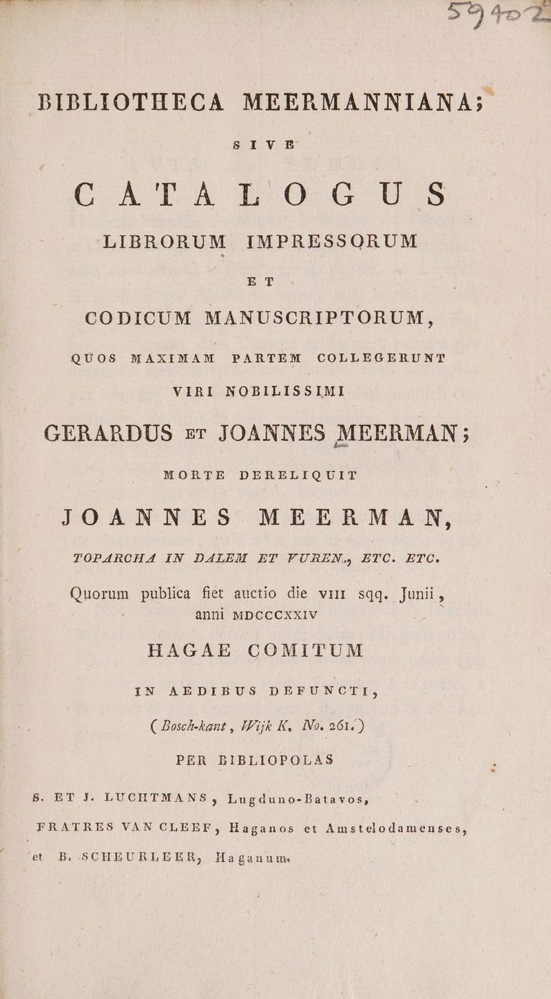 nxsés : ) 9r  BIBLIOTHECA MEERMANNIANA;. SIVHE CATALOGHS LIBRORUM IMPRESSORUM , ET CODICUM MANUSCRIPTORUM, QUOS MAXIMAM PARTEM COLLEGERUNT VIRI NOBILISSIMI GERARDUS zr JOANNES MEERMAN ; MORTE DERELIQUIT JOANNES MEERMA N, TOPARCHA IN DALEM ET VUREN. ETC. ETC. Quorum publica fiet auctio die vir sqq. Junii, anni MDCCCXXIV HAGAE COMITUM YN AEDIBUS DEFUNCTI, ( Bosch-kant , Ij K. IVo. 261. ) PER BIBLIOPOLAS 8$. ET J. LUCHTMANS , Lugduno-Batavos, FRATRES VAN CLEEF, Haganos et Amstelodamenses, et B. SCHEURLEER,;, Haganum.
