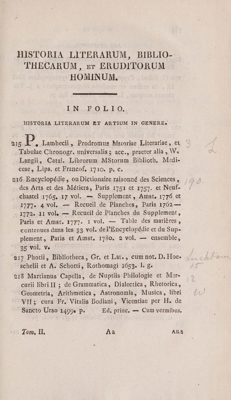HISTORIA LITERARUM, BIBLIO- THECARUM, zr ERUDITORUM HOMINUM. LN. IIO LOO. HISTORIA LITTERARUM ET ARTIUM IN.GENEREe OI5 P e Lambecii, Prodromus historiae Literariae, et Tabulae Chronogr. universalis ; acc., praeter alia , W« Langii, Catal. Librorum. MStorum Diblioth, Medi- c63e, Lips. et Francof, 1710... c. 216 Encyclopédie , ou Dictionaire raisonné des Sciences , des Arts et des Métiers, Paris 1751 et 1757. et Neuf- chastel 1765, 17 vol. — Supplement, Amst. 1776 et 1777. 4 Vol. — Recueil de Planches, Paris 1762 — 1772. 11 Vol, — Recueil de Planches du Supplement, Paris et Amst. 1777. 1 vol. — Table des matiéres , contenues dans les $3 vol. del'Encyclopédie et du Sup- plement, Paris et Amst, 1780. 2 vol. — ensemble, 35 vol. ve | $17 Photii, Bibliotheca, Gr. et Lat. cum not. D. Hoe: schelii et A. Schotti, Rothomagi 1653. l. g. 918 Martianus Capella, de Nuptiis Philologie et Mer- curii libri II 5 de Grammatica, Dialectica , Rhetorica, Geometria, Arithmetica , Astronomia, Musica, libri VII; cura Fr, Vitalis Dodiani, Vicentiae per H. de Sancto Urso 1499» p. Ed, princ, — Cum vermibus, Ton, 1l. Aa ARS