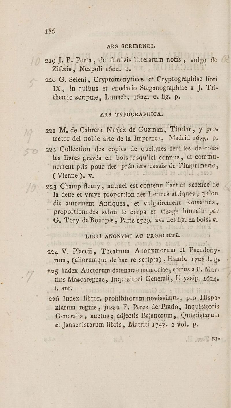 156 ARS SCRIBENDI, 219 J. B. Porta, de furtivis litterarum notis , vulgo de Ziferis , INeapoli 1602. p. 220 G. Seleni, Cryptomenytices et BER libri IX, in quibus et enodatio Steganographiae a J. Tri- themio scriptae, Lunaeb. 1624. c. fig. p. ARS TYPOGRAPHICA. o21 M, de Cabrera Nufiez de Guzman, Titular, y pro- tector del noble arte de la Imprenta, Madrid 1675. p. 3292 Collection des copies de quelques feuilles de-tous les livres gravés en bois jusqu'ici connus , et commu. nement pris pour des prémiers essais de l'Imprimerie , ( Vienne ), v. : qu vo Rice 223 Champ fleury, auquel est contenu l'art et science dé Ja deue et vraye proportion des Lettres attiques ; qu*on dit autrement Antiques, et vulgairement Romaines, proportionnées selon le corps €t visage humain. par G. Tory de Bourges , Paris 1529. av.» des fig. en bois, v. LIBRI ANONYMI AC PROHIDITI. 224 V. Placcii, Theatrum. Anonymorum et Pseudony- rum , (aliorumque de hac re scripta) , Hamb. 1768.1. ge c95 Index Auctorum damnatae memoriae, editus a P, Mar: tins Mascaregnas, Inquisitori Generali, Ulyssip. 1624. l. ant. 3s 296 Index libror. prohibitorum novissimus , pro. Hispa* niarum regnis, jussu F. Perez de Prado, Inquisitoris Generalis , auctus; adjectis Bajanorum. Quietistarum et Jansenistarum libris, Matriti 1747. 2 vol. p. . BI»