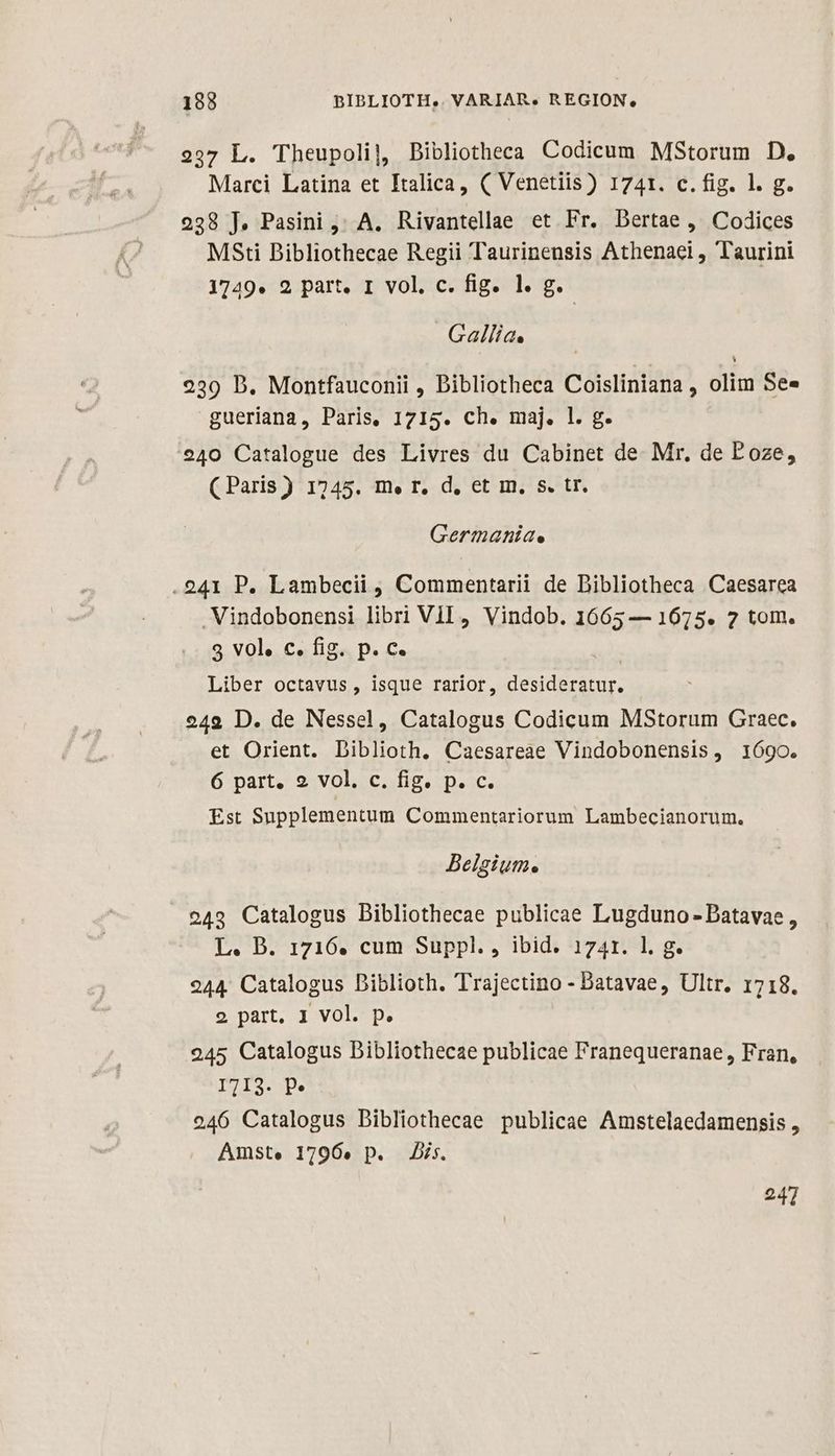 198 BIBLIOTH.. VARIAR. REGION, 297 L. Theupoli], Bibliotheca Codicum MsStorum D. Marci Latina et Italica, ( Venetiis) 1741. c.fig. l. g. 228 J, Pasini ;; A. Rivantellae et Fr. Dertae , Codices MSti Bibliothecae Regii Taurinensis Athenaei, Taurini 1749. 2 part. 1 vol. c. fig. 1. g. Gallia. 239 D. Montfauconii , Bibliotheca Coisliniana , olim See gueriana, Paris, 1715. ch. maj. l. g. 240 Catalogue des Livres du Cabinet de. Mr, de Poze, (Paris) 1745. m.» r. d, et m, S. tr. Germahníae .241 P. Lambecii , Commentarii de Dibliotheca Caesarea Vindobonensi libri Vil, Vindob. 1665 — 1675. 2 tom. 9 vol. c. fig. p. c. Liber octavus, isque rarior, desideratur. 249 D. de Nessel, Catalogus Codicum MStorum Graec. et Orient. Diblioth. Caesareae Vindobonensis, 1690. 6 part. 2 vol. c. fig. p. c. Est Supplementum Commentariorum Lambecianorum. Belgium. 243 Catalogus Bibliothecae publicae Lugduno - Datavae , L. B. 1716. cum Suppl., ibid. 1741. l. g. 244. Catalogus Diblioth. Trajectino - Datavae, Ultr. 1718. 9 part, 1 Vol. p. 245 Catalogus Dibliothecae publicae Franequeranae, Fran, I713. P» 246 Catalogus Dibliothecae publicae Amstelaedamensis , Amst. 1796. p. Dis. 247