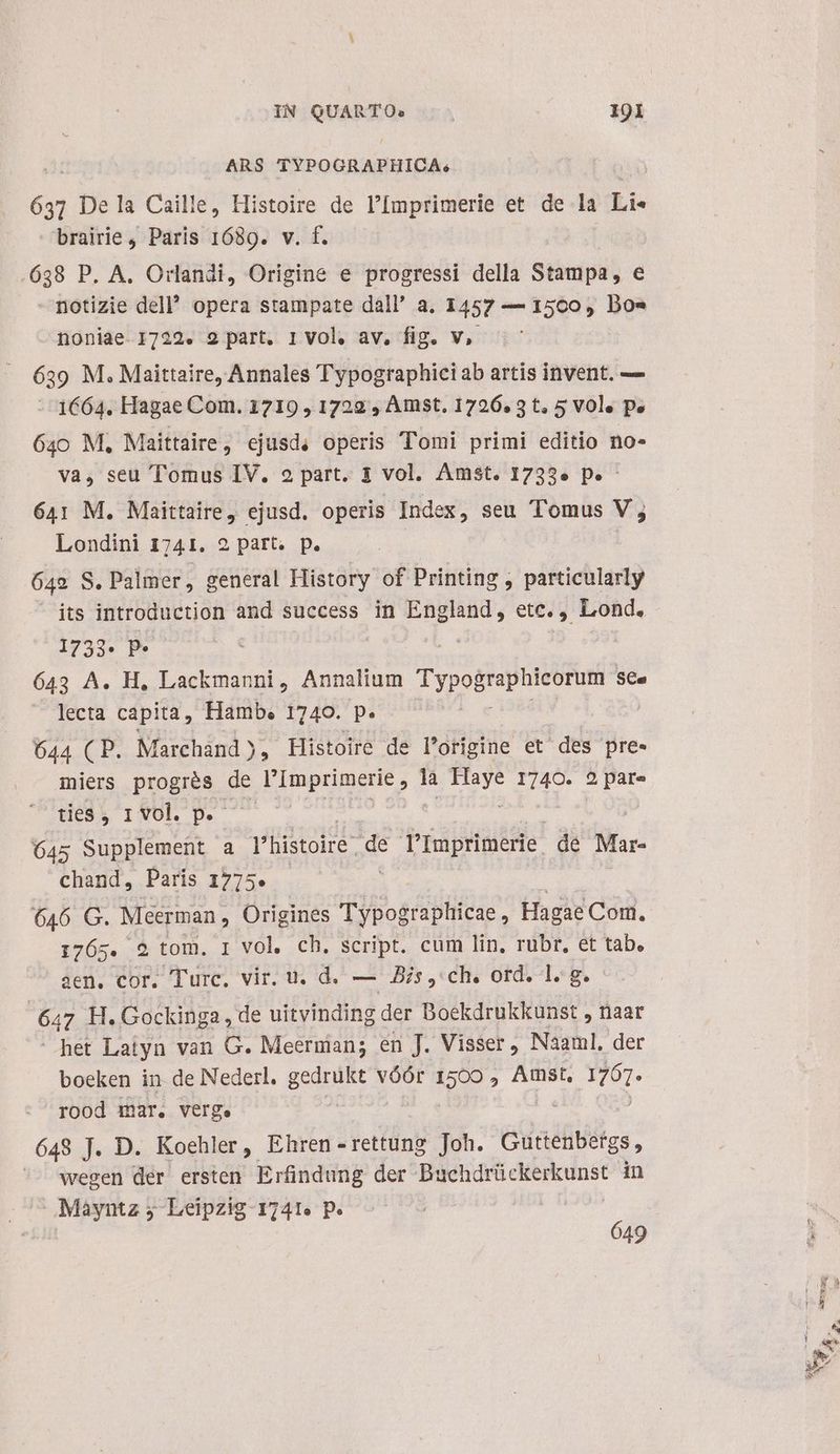 ARS TYPOGRAPHICA.; d De la Caille, Histoire de l'Imprimerie et de la Li« brairie, Paris 1689. v. f. .638 P. A. Orlandi, Origine e progressi della Stampa, e notizie del opera stampate dall' a. 1457 — 1500, Dos noniae 1722. 2 part. 1 vol. av, fig. v, 639 M. Maittaire, Annales Typographici ab artis invent. — -- 1664. Hagae Com. 1719 , 1729 , Amst. 1726.3 t, 5 vol. p» 640 M, Maittaire, ejusd, operis Tomi primi editio no- va, seu Tomus IV. 2 part. 1 vol. Amst. 1733» p» - 641 M. Maittaire, ejusd. operis Index, seu Tomus V; Londini 1741, 2 part. p. 642 8. . Palmer, general History of Printing , particularly its introduction and success in England, etc., Lond. 1733* P* : : 643 A. H, Lackmanni, Annalium Typographicorum se. lecta capita, Hamb. 1740. p. M dodo 644 (P. Marchand ), Histoire de l'origine et des pre- iniers progiss d de EE pred là A us D 2 pare ties, 1 vol. p. - je 645 Supplement a l'histoire. de T'Imprimerie. de Mar- chand, París 1775. 646 G. Méerman , Origines Typographicae, Hagae Com. 1765. 2 tom. I vol. ch. script. cum lin, rubr, et tab. aen. cor. Turc. vir. u. d. — s ,'ch. ord. 1. g. 6m H. Gockinga , de uitvinding der Boekdrukkunst , naar het Laiyn van G. Meernian; en J.. Visser , Naaml, der boeken in de Nederl. gedrukt vóór 1500 , Amst. Hu rood mar. verge : 648 J. D. Koehler, Ehren-rettung Joh. Guttenbergs , ^^ wegen der ersten Erfindung der Ped Cen in Mayntz j Leipzig 1741. p. ! 649 Y. :