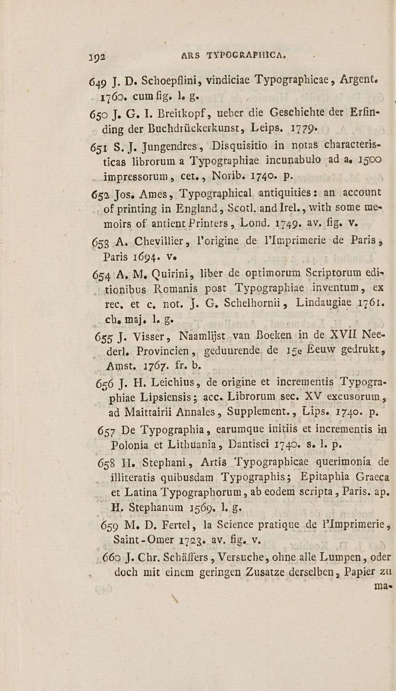 649 J. D. Schoepflini, vindiciae Typographicae , Argent. 1160. cuin fig. ls ge 650 J. G. I. Breitkopf, ueber die Geschichte der Erfin- ding der Buchdrückerkunst, Leips. 1779* 651 S. J. Jungendres, Disquisitio in notas characteris- ticas librorum a Typographiae incunabulo ad a. 1500 impressorum , cet, , INorib. 1740. p. | 652 Jos. Ames, Typographical antiquities: an account . of printing in England , Scotl, and Irel. , with some me- moirs of antient Printers , Lond. 1749. av. fig. v. 653 A. Chevillier, Porigine de l'Imprimerie de Paris, Paris 1694. Ve 654: A, M, Quirini, liber de optimorum Scriptorum edi- tionibus Romanis post Typographiae inventum, ex IS. OD CDOhobh de OG. niet Lindaugiae 1761. ch, maj, l. g. 655 J. Visser, Naamlijst van Boeken in de XVII Nee- derl, Provincien, geduurende. de 17e Eeuw gedrukt, Amst. 1767. ír. b 66 J. H. Leichius, de origine et incrementis Typogra- phiae Lipsiensis; acc. Librorum sec. XV excusorum, ad Maittairii Annales, Supplement., Lips. 1740. p. 6527 De Typographia, earumque initiis et incrementis in Polonia et Lithuania, Dantisci 1740. s. l. p. 658 H. Stephani, Artis Typographicae querimonia de iliteratis quibusdam Typographis; Epitaphia Graeca et Latina Typographorum , ab eodem scripta , Paris. ap. . H. Stephanum 1569. 1. g. 659 M. D. Fertel, la Science pratique de l'Imprimerie , Saint- Omer 1723. av. fig, v 66o J- Chr. Scháüffers , Versuche, ohne alle jmd oder doch mit einem geringen Zusatze derselben, Papier zu | mà.