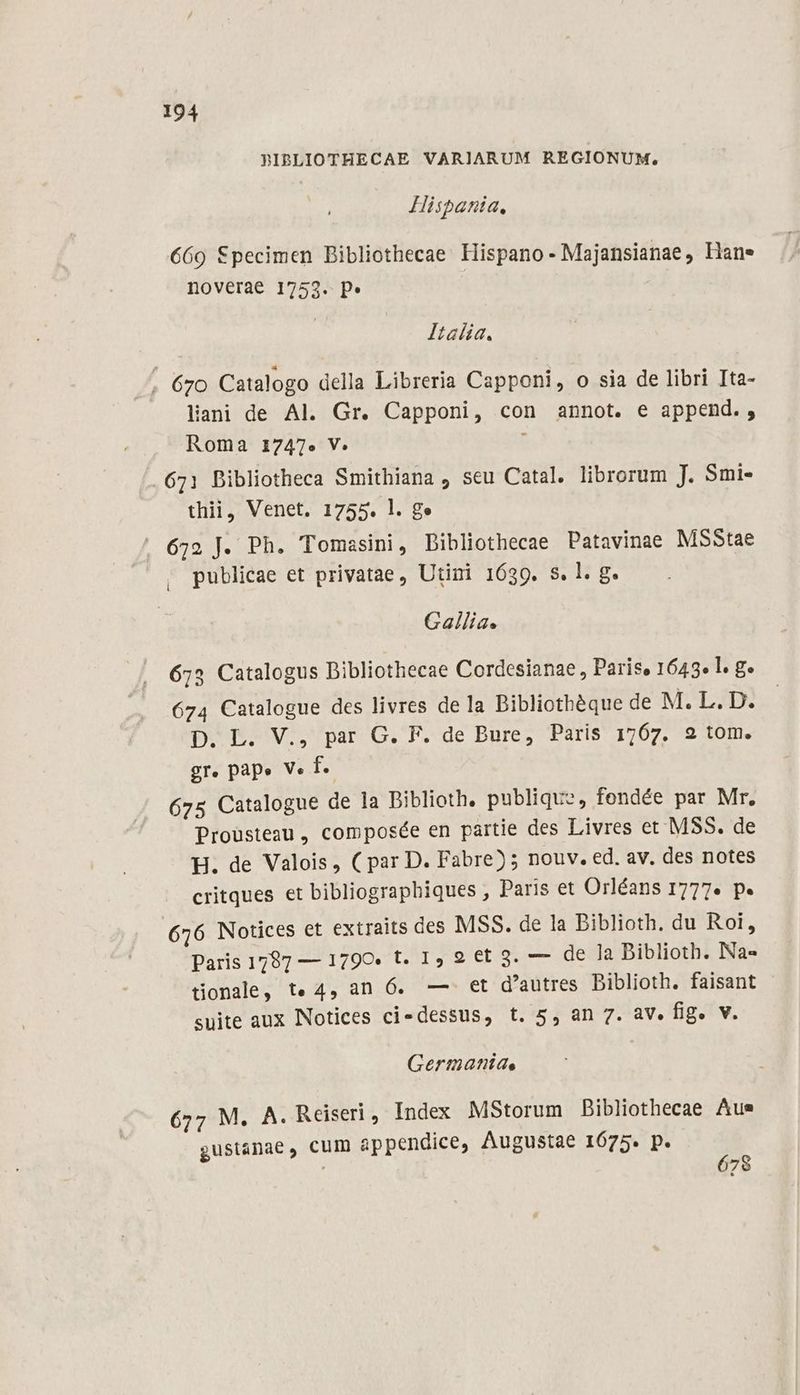 BPIBLIOTHECAE VARIARUM REGIONUM, Hispania, 669 Specimen Bibliothecae Hispano - Majansianae , Hane noverae 1753. p» Italia. . 670 Catalogo della Libreria Capponi, o sia de libri Ita- liani de Al. Gr. Capponi, con annot. e append., Roma 1747» V: ; 671 Bibliotheca Smithiana , seu Catal. librorum J. Smi- thii, Venet. 1755. l. ge . 672 J. Ph. Tomasini, Dibliothecae Patavinae MSStae publicae et privatae, Utini 1639. s. l. g. Gallia. 673 Catalogus Dibliothecae Cordesianae , Paris, 1643» l g. 674 Catalogue des livres dela Dibliothéque de M. L. D. D. L. V., par G. F. de Bure, Paris 1767. 92 tom. gr. pape V« f. 675 Catalogue de la Biblioth. publique, fendée par Mr. Prousteau, composée en partie des Livres et MSS. de H. de Valois, ( par D. Fabre); nouv. ed. av. des notes critques et bibliographiques , Paris et Orléans 1777« p. 676 Notices et extraits des MSS. de la Biblioth. du Roi, Paris 1787 — 1790» t. 1, 9 et 3. — de la Biblioth. Na» tionale, t«4, an 6. —. et d'autres biblioth. faisant suite aux Notices ci-dessus, t. 5, an 7. av. fig. V. Germaniae 677 M. A. Reiseri , Index MStorum Bibliothecae Aus gustánae, cum appendice, Augustae 1675. p. | 678