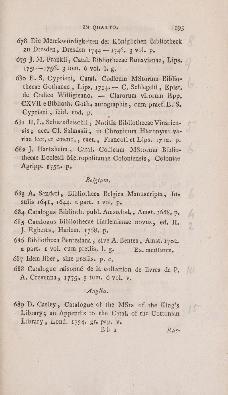 678 Die Merckwürdigkeiten der Kóniglichen Dibliotheck zu Dresden, Dresden 1744 — 1746. 3 vol. p. 619 J. M. Frankii, Catal, Bibliothecae Bunavianae, Lips. 1750—1756. 3 tom. 6 vol. 1. g. ( 680 E. S. Cypriani, Catal, Codicum MsStorum Biblio- thecae Gothanae , Lips. 1714. — C. Schlegelii, Epist, - de Codice Willigisano. — Clarorum virorum Epp. CXVIII e Bibiioth, Goth, autographis, cum praef. E, S. Cypriani , ibid. eod. p. 681 H.L, Schurzfleischii ; Notitia Dibliothecae Vinarien- sis; acc, Cl. Salmasii, in Chronicum Hieronymi va- riae lect, et emend, , caet,, Francof. et Lips. i719. p. 682 J. Hartzheim , Catal. Codicum. MStorum Biblio- thecae Ecclesii Metropolitanae Coloniensis, Coloniae Agripp. I752« p. Belgium. 683 A, Sanderi, Dibliotheca Belgica Manuscripta, In. sulis 1641, 1644. 2 part. 1 vol. p. 684 Catalogus Biblioth, publ. Amstelod, , Amst, 1668. p. 685 Catalogus Bibliothecae LHarlemianae novus, ed. H, J. Egberts, Harlem, 1768. p. 686 Bibliotheca Bentesiana » sive A. Dentes, Amst. 1702. 9 part. 1 vol, cum pretiis, 1, g. Ex, mutilatum, 687 Idem liber, sine pretiis. p. c. 688 Catalogue raisonné de la collection de livres de D, A. Crevenna, 1775». 3 tom. 6 vol, v. ZAnglta. 689 D. Casley, Catalogue of the MSts of the King's Library; an Appendix to the Catal, of the Cottonian Library , Lond. 1734. gr. pap. v. bb2 Rus-