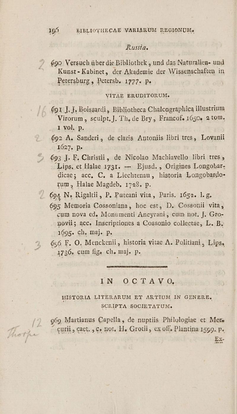 - X BIBLIOYHECAE VARIARUM REGIONUM. Russia. é9o Versuch über die Bibliothek , und das Naturalien- und Kunst-Kabinet, der Akademie der Wissenschaften in Petersburg , Petersb. 1777. p» VITAE ERUDITORUM. 691 J. J. Boissardi, Bibliotheca Chalcographica illustrium Virorum , sculpt, J. Th, de Dry, Francof. 1650. 2 toU. 1 vol p. | | 692 A. Sander, de claris Antoniis libri tres, Lovanii 1627. p. 693 ]. F. Christi, de Nicolao Machiavello libri tres , Lips. et Halae 1731. — Ejusd. , Origines Longotar- dicae;s acc, C. a Liechtenau, historia Longobardo- rum , Halae Magdeb. 1798. p. 694 N., Rigaltii , P. Puteani vita, Paris. 1659. 1. g. 695 Memoria Cossoniana, hoc est, D. Cossonii vita, cum nova ed. Monumenti Ancyrani , cum not, J. Gro- govii; acc. Inscriptiones a Cossonio collectae, L. B. 1695. ch. maj. p. 696 F. O. Menckenii, historia vitae A. Politiani, Lips, 1736. cum fige ch, maj. p. IN OCTAVO, HISTORIA LITERARUM ET ARTIUM IN GENERE, SCRIPTA SOCIETATUM. Q69 Martianus Capella, de nuptiis Philulogiae et Mere ^ curii , caet. , c» not, H« Grotii, ex off, Plantina 1599. p« Ex- sam mtm