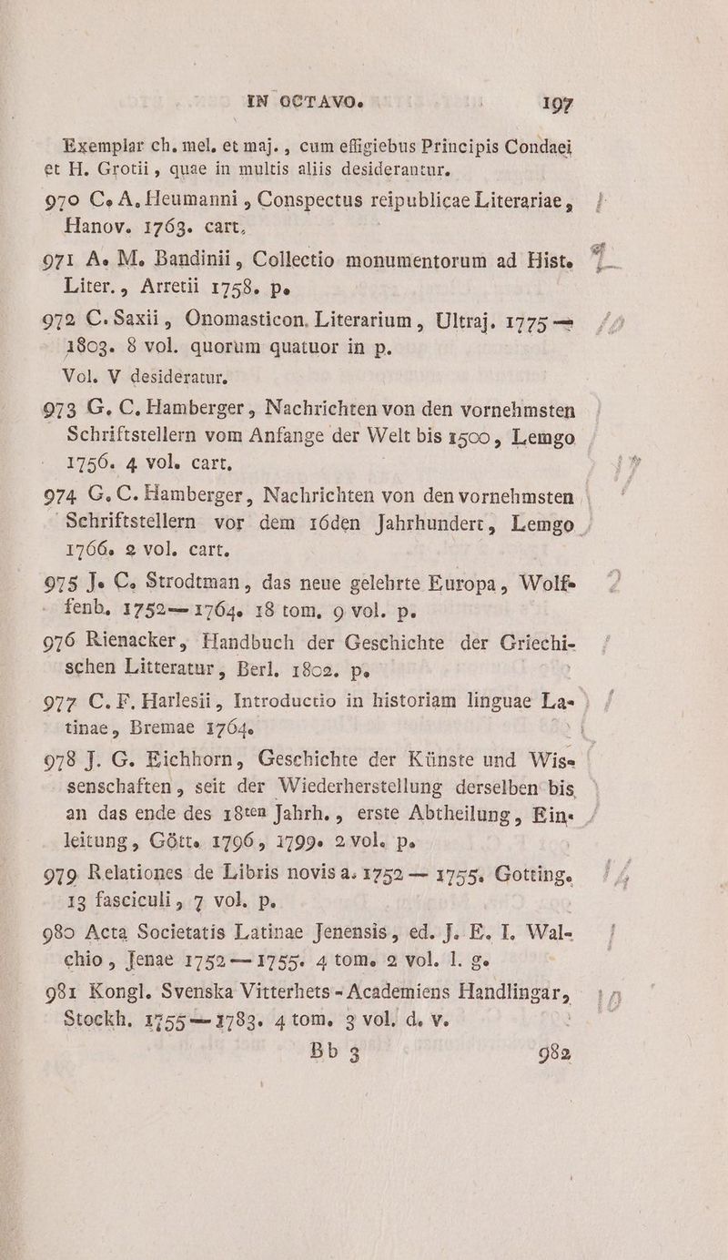 Exemplar ch, mel, et maj. , cum efüigiebus Principis Condaei et H. Grotii , quae in multis aliis desiderantur. 970 Ce» A, Heumanni , Conspectus reipublicae Literariae , Hanov. 1763. cart, 971 A. M. Banudinii , Collectio monumentorum ad Histe Liter. , Arretii 1758. p. 972 C.Saxii , Onomasticon. Literarium , Ultraj. 1775 — 180g. 8 vol. quorum quatuor in p. Vol. V desideratur. 973 G., C. Hamberger , Nachrichten von den vornehmsten Schriftstellern vom Anfange der Welt bis 1500, Lemgo 17156. 4 vol. cart, 1766. 9 vol, cart. 975 J« C. Strodtman, das neue gelehrte Europa, Wolf- fenb, 1752— 1764. 18 tom, 9 vol. p. 976 Rienacker, ffandbuch der Geschichte der iid ud schen Litteratur, Berl. 18c2. p. tinae, Dremae 1764. leitung, Gótt« 17906, 1799» 2 vol. p. 919 Relationes de Libris novis a. 1752 — 1755, Gotting. 13 fasciculi, 7 vol. p. 980 Acta Societatis Latinae Jenensis, ed. J. E. I. Wal- chio, Jenae 1752 — 1755. 4 tom. 2 vol. 1. g. 9891 Kongl. Svenska Vitterhets - Academiens Handlingar, Stockh. 1155 — 1783. 4 tom, 3 vol. d. v. bb 952