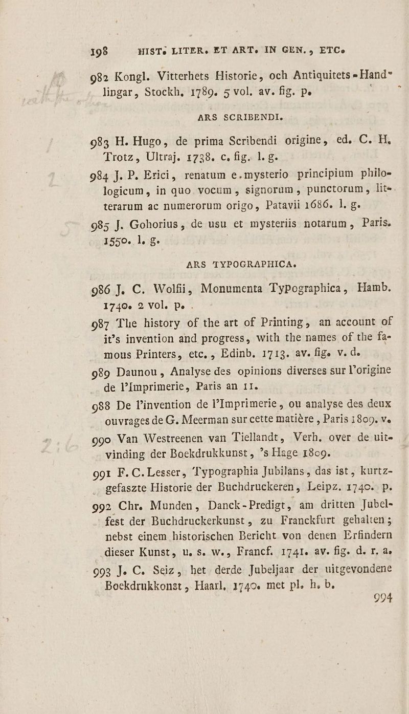 199 HISTe LITER, ET ART, IN GEN. , ETC» 982 Kongl. Vitterhets Historie, och Antiquitets » Hand lingar, Stockh, 1789. 5 vol. av. fig. p. ARS SCRIBENDI. 983 H. Hugo, de prima Scribendi origine, ed, C. H. Trotz, Ultraj. 1738. c. fig. 1. g. 984 J. P. Erici, renatum e.mysterio principium philo- logicum, in quo. vocum , signorum , punctorum, lite terarum ac numerorum origo, Patavii 1686. 1. g. 985 J. Gohorius, de usu et mysteriis notarum, Paris, 1550. l. g. | ARS TYPOGRAPHICA. 986 J. C. Wolfii, Monumenta TyPographica, Hamb. 1740.» 2 Vol. p. . 987 Tle history of the art of Printing, an account of it's invention and progress, with the names of the fa- mous Printers, etc, , Edinb. 1713. av. fige v. d. 989 Daunou, Analyse des opinions diverses sur l'origine de Imprimerie, Paris an 1I. 988 De l'invention de Imprimerie , ou analyse des deux ouvrages de G. Meerman sur cette matiére , Paris 1809. v. 9g9o Van Westreenen van Tiellandt, Verh. over de uit- vinding der Boekdrukkunst , 's Hage 1869. 991 F. C. Lesser, Typographia Jubilans , das ist, kurtz- gefaszte Historie der Buchdruckeren, Leipz. 174c. p. 992 Chr. Munden, Danck - Predigt, am dritten Jubel- fest der Buchdruckerkunst , zu Franckfurt gehalten ; nebst einem historischen Bericht von denen Erfindern dieser Kunst, u, s. w., Francf. 1741. av. fig. d. r. a, 903 J. C. Seiz, het derde Jubeljaar der uitgevondene Boekdrukkonst , Haarl, 1740. met pl. h, b. 994