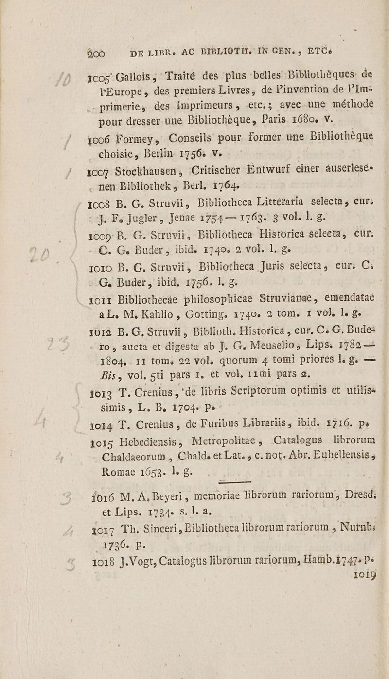 peo DE LIBR. AC BIBLIOTH. IN GEN. , ETC. 1cos Gallois, Traité des plus belles Dibliothéques: dé L'Europe, des premiers Livres, de Pinvention de l'Im- .- primerie des Imprimeurs, etc.; avec une méthode pour dresser une Dibliothéque, Paris 1680, v. io06 Formey, Conseils pour former une Dibliothéque choisie, Deriin 1756. v. | 1007 Stockhausen, Critischer Entwurf einer áuserlesé- . nen Dibliothek , Derl. 1764. - 1068 B. G. Struvii, Bibliotheca Littéraria selecta; cur; (oj. Fe Jugler, Jenae 1754 — 1763. 3 vol. l. g. 1009: B. G. Strüvii, Bibliotheca Historica selecta, cur. - €. G. Buder ; ibid. 1740. 2 vol. 1. g. i010 B. G. Struvii, Bibliotheca Juris selecta, cur. C; G, Buder, ibid. 1756. l. g. ioii Bibliothecàe philosophicae Struvianae, emendataé aL. M. Kahlio, Gotting. 1740. 2 tom. 1 vol. l. g. 1012. B. G, Struvii , Biblioth. Historica , cur, C« G. Bude« - fo , aucta et digesta ab T. G. Meuselio, Lips. 1782 — 1804,. 11 tom, 22 vol. quorum 4 tomi priores l; g. — - Bis, vol. 5ti pars r, et vol, 11mi pars a2. jois T. Crenius ,'de libris Scriptorum optimis et utilise simis, L. B. 1704. p» iol4 T. Crenius, de Furibus Librariis, ibid. 1716. ps ioi; Hebediensis, Metropolitae , Catalogus librorum Chaldaeorum , Chald. et Lat, ; c. not. Abr. Euhellensis j Romae 1653. l. g. io16 M. A, Deyeri , memoriae librorum rariorum ; Dresd; et Lips. 1734» S. l. a. | 1017 Th. Sinceri , Eibliotheca librorum rariorum ; Nutnb: 1455... | 1018 J.Vogt, Catalogüs librorum rariorum, Hatnb.1747« P« ioig