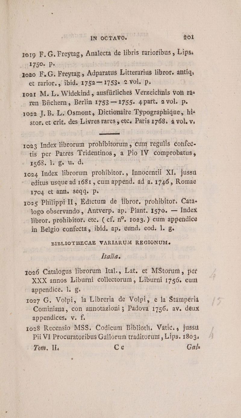 ÍN oCTAYO. | boi :org. F. G. Freytag, Analecta de libris rariotibus , Lips: 1750. p. joao F.G. Freytag , Adparatu$ Litterarius libror. antiq, et rarior. ) ibid. 1752 — 1753* 2 vol. p. 100: M. L. Widekind , ausfürliches Verzeiclinis Von rs ren Büchern, Berlin 1753 — 1755. 4part. 2 vol. p. 1039. J. B. L. Osmont, Dictionáire Typographique, hi stor. et crit, des Livres rares j etc, Paris 1768. à vol. vi 1053 Index librorum prohibitorum , cuni regulis confec- tis per Patres Tridentinos, a Pio IV comprobatus, 1568. | gw di 1024 Index librorum prohibitor. , innocenti XI, jussu editus usque ad 1681 , cum append. dd a. 1746 , Romae 1704 et ann. seqq. p. 1025 Philippi II, Édictum de libros, prohibitor, Cata« logo observando, Antverp. ap. Plant. 1570. — Index libror. prohibitor. étc. ( cf, n?. 1023.) cum appendice in Belgio confecta, ibid. ap. eund; eod. l. g. BIBLIOTHECAE VARIARUM RE GIONUM, MFtalia. 1056 Catalogus librorum Ital., Lat. et MStorum, pae XXX annos Liburni eotiéb dori Liburni y euim appendice. l. g. 1027 G. Volpi, la Libreria de Volpi, e la Stánipérià Cominiana, con annotazioni j Padova 1756; av. deux appendices, v. f. 1628 Recensio MSS, Codicum Biblioth, Vatic, 4 jussu Pii VI Procuratoribus Gallorum traditoruni , Lips. 1803; Toa. Tl, Cc ».— Gal