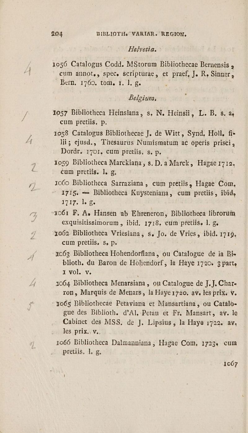 Helvetia. 1056 Catalogus Codd. MStorum Bibliothecae Bernensis 4 cum annot,, spec, Scripturae, et praef, J. R, Sinner, Dern. 1769. tom, 1. 1. g. Belgium, 1057 Dibliotheca Heinsiana, s, N. Heinsii, L. D. s. a, cum pretiis, p. 1058 Catalogus Dibliothecae J. de Witt, Synd, Holl, fi- li; ejusd., Thesaurus Numismatum ac operis prisci, Dordr. 1701, cum pretiis. s. p. 1059 Bibliotheca Marckiana, s. D. a Marck, Hagae 1712. cum pretiis. l. g Io60 Bibliotheca Sarraziana , cum pretiis, Hagae Com. 1715. — Dibliotheca Kuysteniana, cum pretiis, ibid, ITMITVRUE xo61i F. A. Hansen ab Ehreneron, Dibliotheca librorum exquisitissimorum , ibid. 1718. cum pretiis, l. g. 1062 Dibliotheca Vriesiana, s, Jo. de ARE ibid. 1719. cum pretiis, s, p. | xc693 Bibliotheca Hohendorfiana, ou Catalogue de ia DBi« blioth. du Baron de Hohendorf, la Haye 1720. 3 part, I vol. v. 3064 Bibliotheca Menarsiana , ou Catalogue de J. J. Char- ron, Marquis de Menars, la Haye 1720. av. les prix. v. 1065 Bibliothecae Petaviana et Mansartiana, ou Catalo- gue des Biblioth. d'Al, Petau et Fr. Mansart, av. le Cabinet des MSS. de J. Lipsius, la Haye 1722. AL les prix.. v.. 1066 bibliotheca Dalmanniana, Hagae Com, 1723. cum pretiis, l. g. 1067