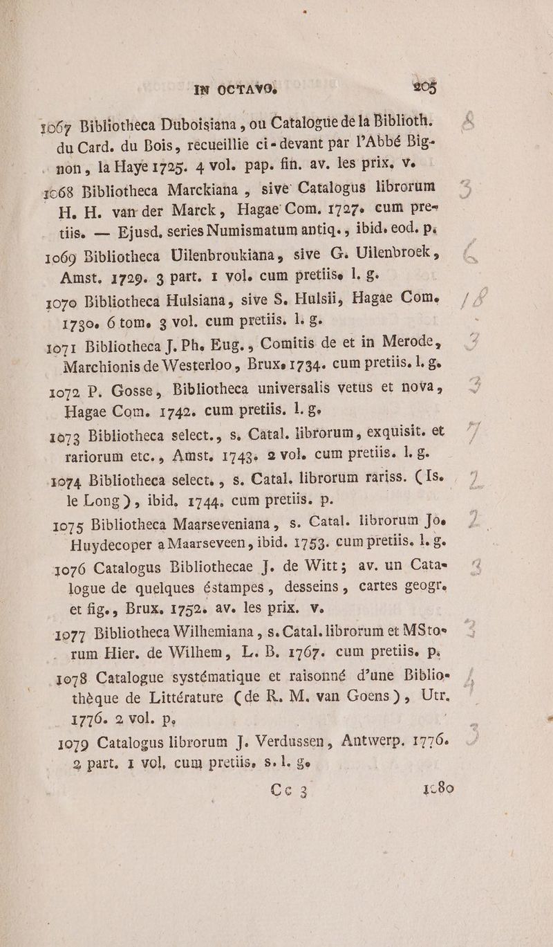 IN OCTAYO, 905 1067 Bibliotheca Düboisiana , ou Catalogue dela Biblioth. du Card. du Bois, recueillie ci devant par l'Abbé Dig. . non, la Haye 1725. 4 vol. pap. fin. av. les prix, v. 1068 Bibliotheca Marckiana , sive Catalogus librorum H. H. var der Marck, Hagae Com. 1727. cum pre- tiis, — Ejusd, series Numismatum antiq. , ibid. eod. pi 1069 Bibliotheca Uilenbroukiana, sive G. Uilenbroek , Amst, 1729. 3 part. 1 vol. cum pretiise l. g. 107o Dibliotheca Hulsiana, sive S. Hulsii, Hagae Com. 1730. 6 tom, 3 vol. cum pretiis. l. g. 1071 Bibliotheca J. Ph, Eug. , Comitis de et in Merode, Marchionis de Westerloo , Bruxe 1734. cum pretiis, l. g. 1072 P. Gosse, Dibliotheca universalis vetüs et nova, Hagae Com. 1742. cum pretiis. 1. g. 1073 Bibliotheca select., s, Catal. librorum, exquisit. et rariorum etc., Amst, 1743. 2 vol. cum pretiis. lg. le Long ) , ibid, 1744. cum pretiis. p. 1075 Bibliotheca Maarseveniana, s. Catal. librorum Jo, Huydecoper a Maarseveen , ibid. 1753. cum pretiis, 1. g. 1076 Catalogus Dibliothecae J. de Witt; av. un Cata- logue de quelques éstampes , desseins , cartes geogr. et fig., Drux, 1752. av. les prix. V. | 1077 Bibliotheca Wilhemiana , s. Catal. librorum et MSto* rum Hier. de Wilhem, L. DB. 1767. cum pretiis, p. 1078. Catalogue systématique et raisonné d'une Diblio« théque de Littérature (de R. M. van Goens) , Utr. 1716. 2 vol. p, | j 19079 Catalogus librorum J. Verdussen, Antwerp. 1776. 2 part, 1 Vol, cum pretiis, 8.1. ge Qe 1:80