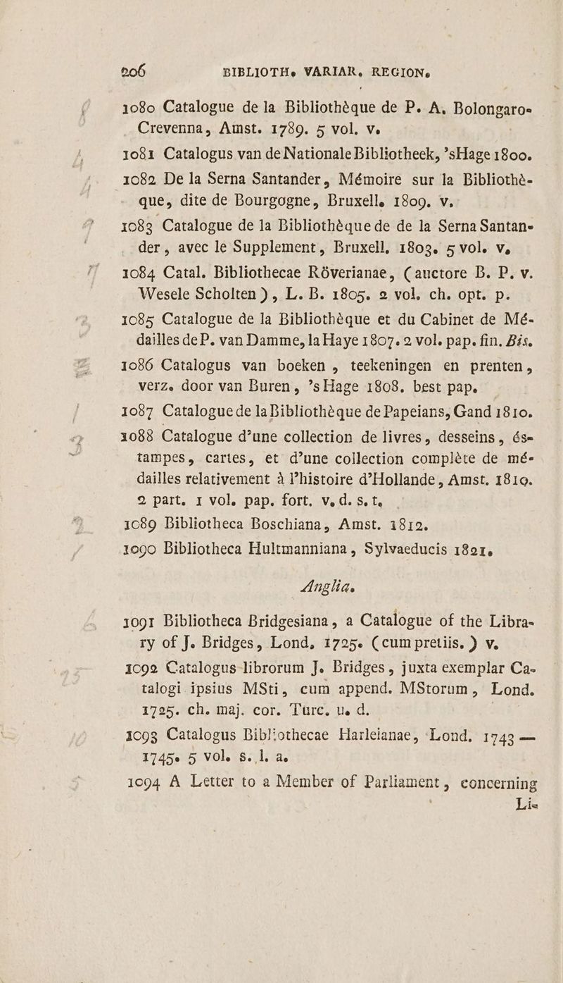 108o Catalogue de la Bibliothóque de P. A. Boliiro: Crevenna, Amst. 1789. 5 vol. v. 1081 Catalogus van de Nationale Dibliotheek, *'sHage 1800. 1082 De la Serna Santander, Mémoire sur la Dibliothé- que, dite de Dourgogne, Druxell, 1809. v, 1083 Catalogue de 1a Dibliotheéque de de la Serna Santan- der, avec le Supplement, Bruxell, 1803. 5 vol. v, 1084 Catal. Bibliothecae Róverianae, (auctore D. P. v. Wesele Scholten ) , L. B. 1805. 9 vol, ch. opt. p. 1085 Catalogue de la Bibliothéque et du Cabinet de Mé- dailles deP. van Damme, la Haye 1807. 2 vol. pap. fin. Bis. 1086 Catalogus van boeken , teekeningen en prenten, véerz. door van Buren, 'sHage 1808. best pap. — 1057 Cataloguede la Dibliothéque de Papeians, Gand 1810. 1088 Catalogue d'une collection de livres, desseins, ós- tampes, cartes, et d'une collection compléte de mé- dailles relativement à l'histoire d'Hollande , Amst. 1810. 2 part, I vol. pap. fort. v. d. s. t. 1089 Bibliotheca Boschiana, Amst. i812. 1090 Dibliotheca Hultmanniana, Sylvaeducis 1821, nglia. 1091 Dibliotheca Bridgesiana , a Catalogue of the Libra- ry of J. Bridges, Lond, 1725. (cum pretiis, ) v. 1c92 Catalogus librorum J. Dridges, juxta exemplar Ca. talogi ipsius MSti, cum append. MStorum, Lond. 1725. ch. maj. cor. Turc, u. d. 1c9g Catalogus Diblothecae Harleianae, —«Lond. 1743 — 1745» 5 VOl. S. l. a. 1094 À Letter to a Member of uem , Concerning Lis