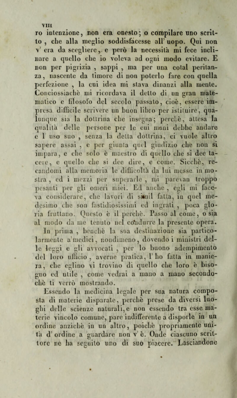 ro intenzione, non era onesto; o compilare uno scrit¬ to , clic alla meglio soddisfacesse all’ uopo. Qui non V era da scegliere, e però la necessità mi fece incli¬ nare a quello clic io voleva ad ogni modo evitare. E non per pigrizia , sappi , ma per una colai peritan¬ za, nascente da timore di non poterlo fare con quella perfezione , la cui idea mi slava dinanzi alla mente. Conciossiachè mi ricordava il dello di un gran mate¬ matico c lilosolo del secolo passato, cioè, essere im¬ presa diflìcile scrivere un buon libro per istituire, qua¬ lunque sia la dottrina clic insegna; porci.è, attesa la qualità delle persone per le cui muni debbe andare c 1 uso suo , senza la delta dottrina, ci vuole altro sapere assai , e per giunta quel giudizio che non si impara, c clic solo è maestro di quello che si dee ta¬ ccio, e quello che si dee dire, e come. Sicché, re¬ candomi alla memoria le dillicoltà da lui messe in mo¬ stra , ed i mezzi per superarle, mi parexan troppo pesanti per gli omeri miei. Ed anche , egli mi lace- va considerare, clic lavori di sittiil falla, in quel me¬ desimo che son fastidiosissimi ed ingrati , poca glo¬ ria fruttano. Questo è il perchè. Passo al come, o sia al modo da me tenuto nel condurre la presente opera. In prima , benché la sua destinazione sia partico¬ larmente a’medici, nondimeno, dovendo i ministri del¬ le leggi e gli avvocali , per lo buono adempimento del loro ullìcio , averne pratica, 1 ho falla in manie¬ ra, che eglino vi trovino di quello clic loro è biso¬ gno ed utile , come vedrai a mano a mano sccondo- cliè ti verrò mostrando. Essendo la medicina legale per sua natura compo¬ sta di materie disparate, perchè prese da diversi luo¬ ghi delle scienze naturali,e non essendo tra esse ma¬ terie vincolo comune, pare indifferente a disporle in un ordine anziché in un altro, poiché propriamente uni- 1à d'ordine a guardare non v è. Onde ciascuno scrit¬ tore ne ha seguito uno di suo piacere. Lasciandone