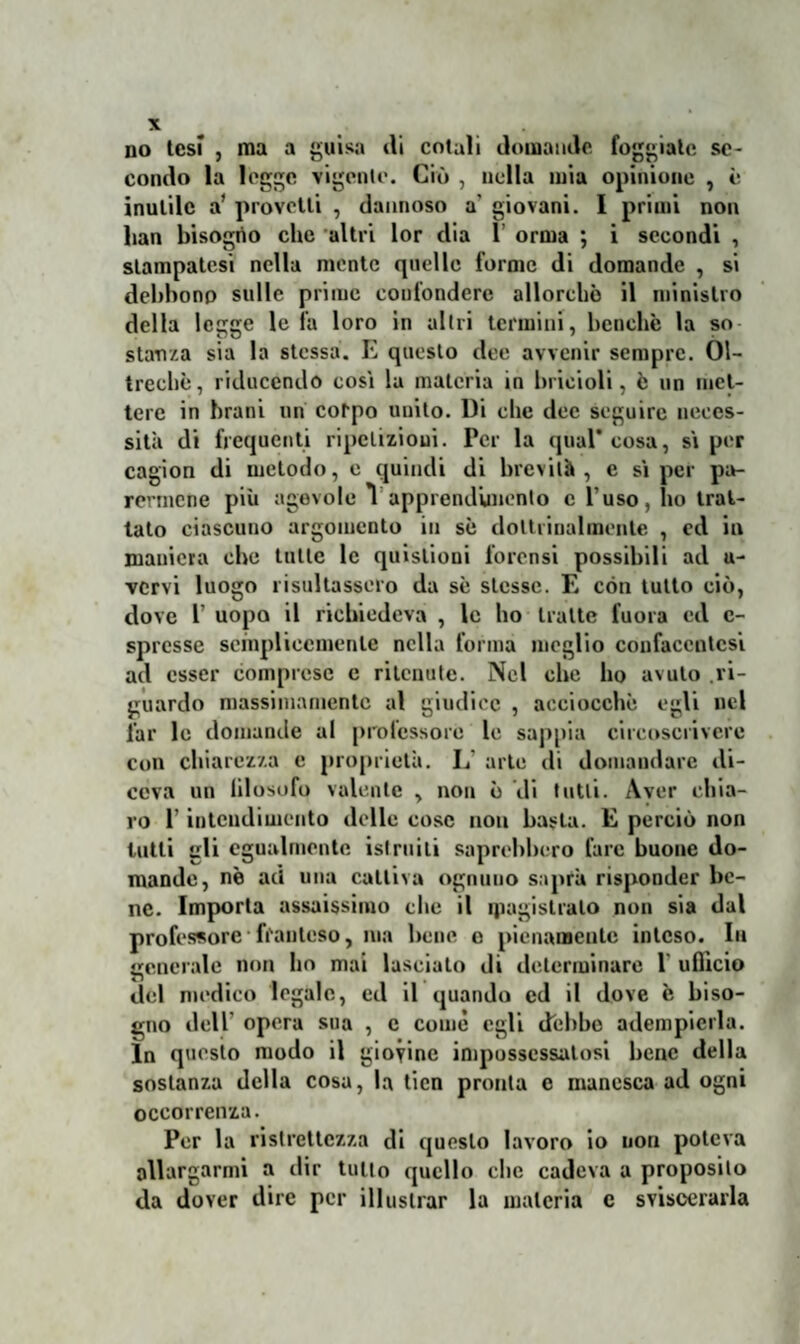 no tesi , ma a guisa ili cotali domande foggiate se¬ condo la legge vigente. Ciò , nella mia opinione , è inutile a’ provetti , dannoso a' giovani. I primi non lian bisogrto che altri lor dia 1’ orma ; i secondi , stampatesi nella mente quelle forme di domande , si debbono sulle prime confondere allorché il ministro della legge le fa loro in altri termini, benché la so stanza sia la stessa. E questo dee avvenir sempre. Ol¬ treché, riducendo cosi la materia in bricioli, è un met¬ tere in brani un corpo unito. Di che dee seguire neces¬ sità di frequenti ripetizioni. Per la qual* cosa, si per cagion di metodo, e quindi di brevità, e si per pa¬ rermene più agevole 1 apprendimento e l’uso, ho trat¬ tato ciascuno argomento in sé dottrinalmente , ed in maniera che tutte le quistioui forensi possibili ad u- vcrvi luogo risultassero da sé stesse. E con tutto ciò, dove l uopo il richiedeva , le ho tratte fuma ed c- sprcsse semplicemente nella forma meglio confaccntcsi ad esser comprese e ritenute. Nel che ho avuto ri¬ guardo massimamente al giudice , acciocché egli nel far le domande al professore le sappia circoscrivere con chiarezza e proprietà. L arte di domandare di¬ ceva un filosofo valente , non é di tutti. Aver chia¬ ro l’intendimento delle cose non basta. E perciò non lutti gli egualmente istruiti saprebbero lare buone do¬ mande, nè ad una cattiva ognuno saprà risponder be¬ ne. Importa assaissimo che il magistrato non sia dal professore • ffanteso, ma bene o pienamente inteso. Ih generale non ho mai lasciato di determinare 1 ufficio del medico legale, ed il quando ed il dove è biso¬ gno dell' opera sua , e come egli debbo adempierla. In questo modo il giovine impossessatosi bene della sostanza della cosa, la ticn pronta e manesca ad ogni occorrenza. Per la ristrettezza di questo lavoro io non poteva allargarmi a dir tulio quello clic cadeva a proposito da dover dire per illustrar la materia e sviscerarla