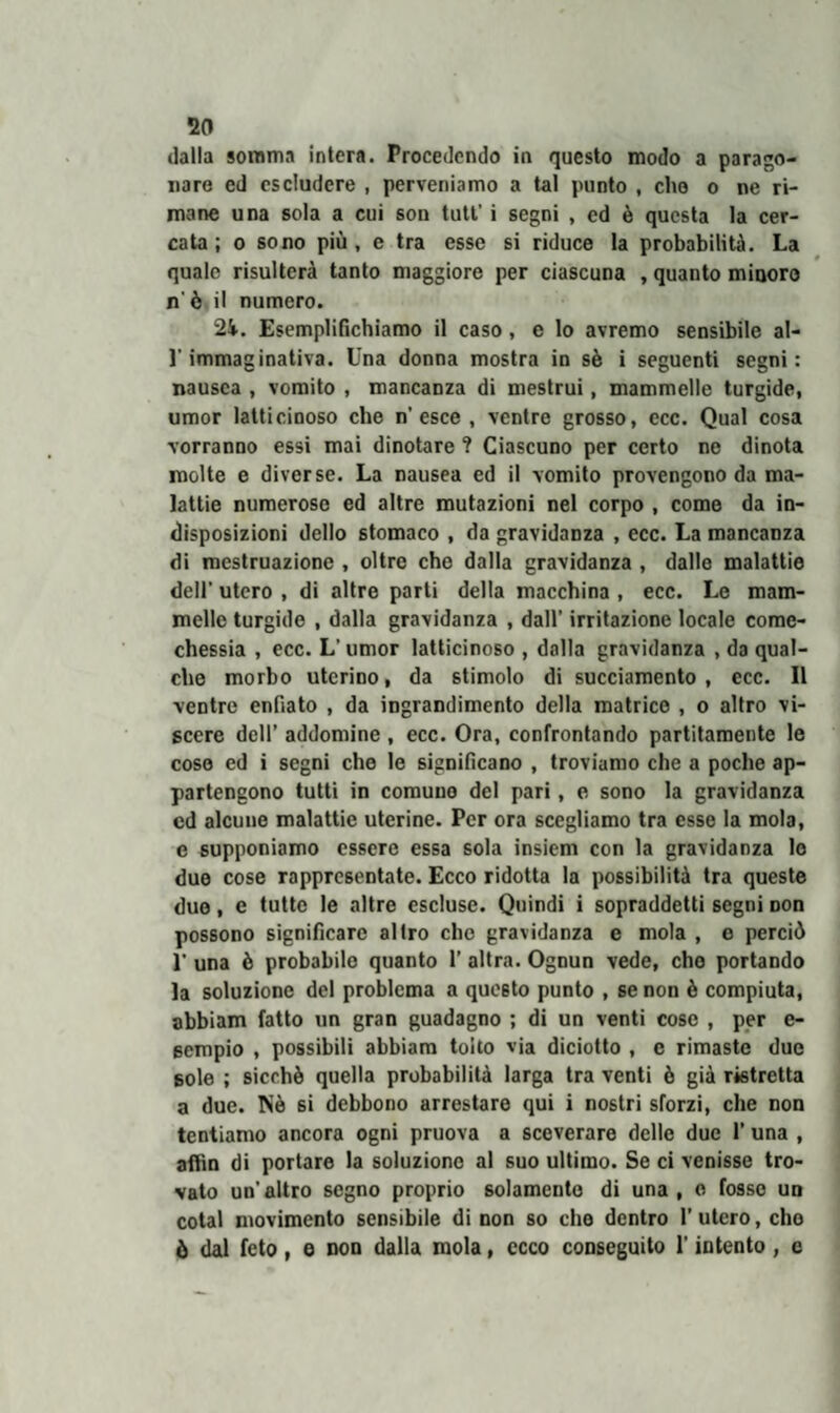 dalla somma intera. Procedendo in questo modo a parago¬ nare ed escludere , perveniamo a tal punto , che o ne ri¬ mane una sola a cui son tutt’ i segni , ed è questa la cer¬ cata ; o sono più, e tra esse si riduce la probabilità. La quale risulterà tanto maggiore per ciascuna , quanto minoro n' è il numero. 2i. Esemplifichiamo il caso, e lo avremo sensibile al- ]'immaginativa. Una donna mostra in sè i seguenti segni: nausea , vomito , mancanza di mestrui, mammelle turgide, umor latticinoso che n'esce , ventre grosso, ecc. Qual cosa vorranno essi mai dinotare ? Ciascuno per certo ne dinota molte e diverse. La nausea ed il vomito provengono da ma¬ lattie numerose ed altre mutazioni nel corpo , come da in¬ disposizioni dello stomaco , da gravidanza , ecc. La mancanza di mestruazione , oltre che dalla gravidanza , dalle malattie dell' utero , di altre parti della macchina , ecc. Le mam¬ melle turgide , dalla gravidanza , dall’ irritazione locale come- chessia , ecc. L’ umor latticinoso , dalla gravidanza , da qual¬ che morbo uterino, da stimolo di succiamento , ecc. Il ventre enfiato , da ingrandimento della matrice , o altro vi¬ scere dell’ addomine , ecc. Ora, confrontando partitamente le coso ed i segni che le significano , troviamo che a poche ap¬ partengono tutti in comuuo del pari, e sono la gravidanza cd alcune malattie uterine. Per ora scegliamo tra esse la mola, e supponiamo essere essa sola insiem con la gravidanza lo due cose rappresentate. Ecco ridotta la possibilità tra queste due, e tutte le altre escluse. Quindi i sopraddetti segni Don possono significare altro che gravidanza e mola , e perciò E una ò probabile quanto 1’ altra. Ognun vede, cho portando la soluzione del problema a questo punto , se non ò compiuta, abbiam fatto un gran guadagno ; di un venti cose , per e- 6empio , possibili abbiam tolto via diciotto , e rimaste due sole ; sicché quella probabilità larga tra venti è già ristretta a due. Nè si debbono arrestare qui i nostri sforzi, che non tentiamo ancora ogni pruova a sceverare delle due 1’ una , aflìn di portare la soluzione al suo ultimo. Se ci venisse tro¬ vato un’altro segno proprio solamente di una, e fosse un cotal movimento sensibile di non so che dentro I’ utero, cho ò dal feto, e non dalla mola, ecco conseguito l'intento, c