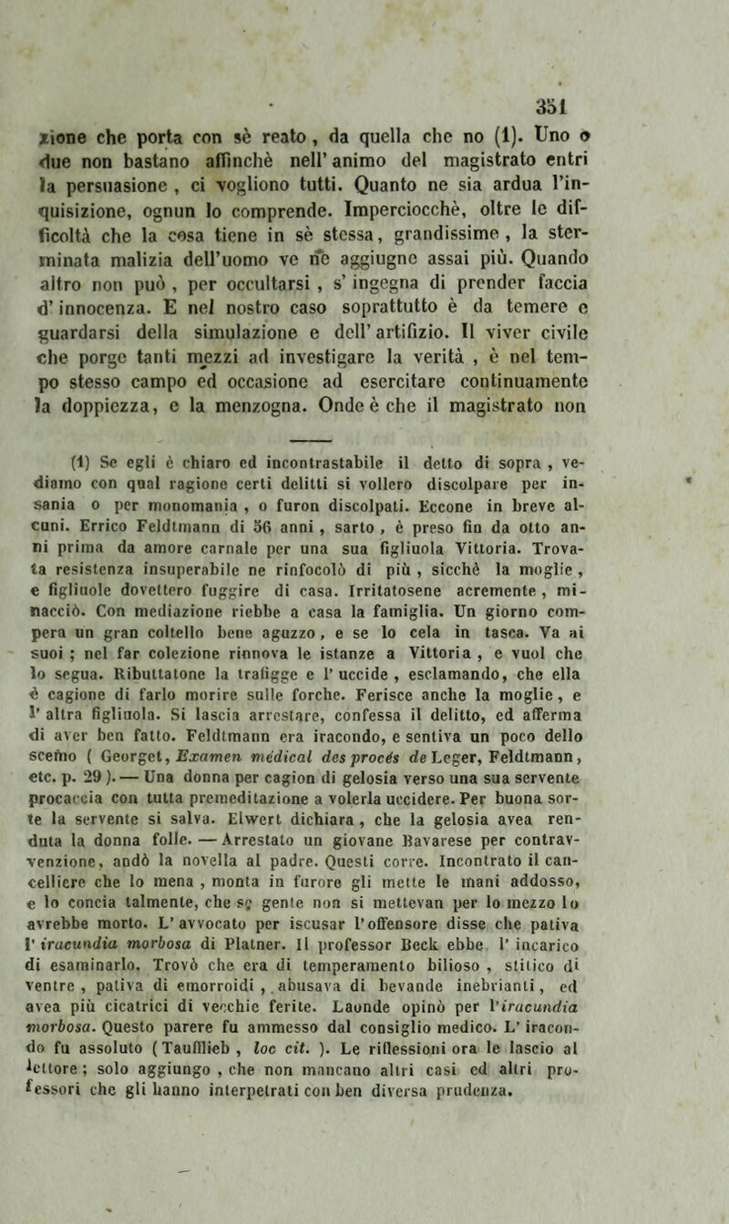 xione che porta con sè reato, da quella che no (1). Uno © due non bastano affinchè nell’ animo del magistrato entri ìa persuasione , ci vogliono tutti. Quanto ne sia ardua l’in¬ quisizione, ognun lo comprende. Imperciocché, oltre le dif¬ ficoltà che la cosa tiene in sè stessa, grandissime, la ster¬ minata malizia dell’uomo ve ne aggiugnc assai più. Quando altro non può , per occultarsi , s’ingegna di prender faccia d’innocenza. E nei nostro caso soprattutto è da temere e guardarsi della simulazione e dell’ artifizio. Il viver civile che porge tanti mezzi ad investigare la verità , è nel tem¬ po stesso campo ed occasione ad esercitare continuamente la doppiezza, e la menzogna. Onde è che il magistrato non (i) Se egli è chiaro ed incontrastabile il detto di sopra , ve¬ diamo con qnal ragione certi delitti si vollero discolpare per in¬ sania o per monomania , o furon discolpati. Eccone in breve al¬ cuni. Errico Feldtmann di 56 anni, sarto , è preso fin da otto an¬ ni prima da amore carnale per una sua figliuola Vittoria. Trova¬ ta resistenza insuperabile ne rinfocolò di più , sicché la moglie , e figliuole dovettero fuggire di casa. Irritatosene acremente, mi¬ nacciò. Con mediazione riebbe a casa la famiglia. Un giorno com¬ pera un gran coltello bene aguzzo, e se lo cela in tasca. Va ai suoi ; nel far colezione rinnova le istanze a Vittoria , e vuol che lo segua. Ributtatone la trafigge e l’uccide, esclamando, che ella d cagione di farlo morire sulle forche. Ferisce anche la moglie, e 1’ altra figliuola. Si lascia arrestare, confessa il delitto, ed afferma di aver ben fatto. Feldtmann era iracondo, e sentiva un poco dello scefno ( Georget, Examen medicai des procés de Leger, Feldtmann, etc. p. 29 ). — Una donna per cagion di gelosia verso una sua servente procaccia con tutta premeditazione a volerla uccidere. Per buona sor¬ te la servente si salva. Elwert dichiara, che la gelosia avea ren- duta la donna folle. — Arrestato un giovane Bavarese per contrav¬ venzione. andò la novella al padre. Questi corre. Incontrato il can¬ celliere che lo mena , monta in furore gli mette le mani addosso, e lo concia talmente, che se gente non si mettevan per lo mezzo lo avrebbe morto. L’avvocato per iscusar l’offensore disse che pativa l’iracundia morbosa di Platner. Il professor Beck ebbe 1’ incarico di esaminarlo. Trovò che era di temperamento bilioso , stitico di ventre, pativa di emorroidi,. abusava di bevande inebrianti, ed avea più cicatrici di vecchie ferite. Laonde opinò per l’iracundia morbosa. Questo parere fu ammesso dal consiglio medico. L’iracon¬ do fu assoluto (Taufllieb , loc cit. ). Le riflessioni ora le lascio al •lettore; solo aggiungo , che non mancano altri casi ed altri pro¬ fessori che gli hanno interpetrati con ben diversa prudenza.