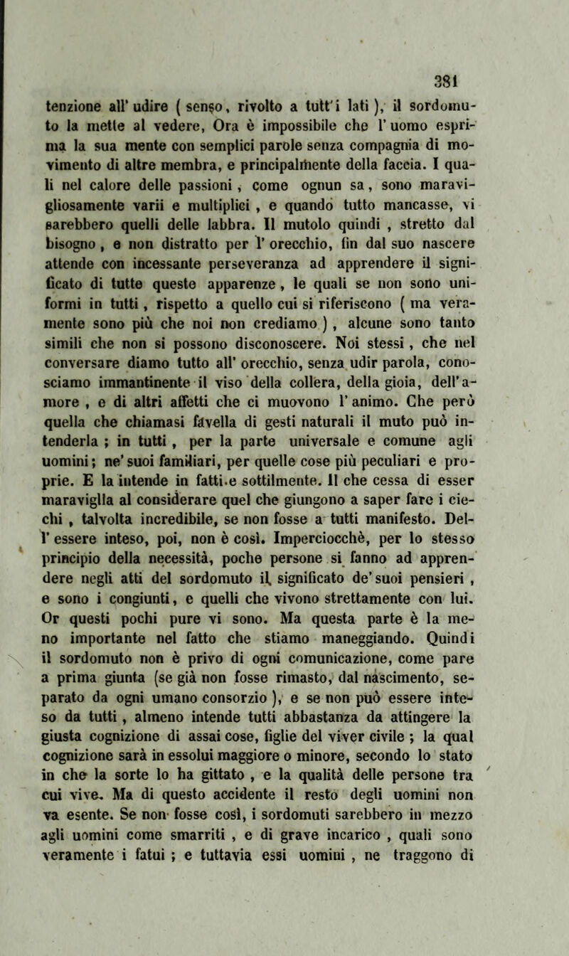 tenzione all’udire (senso, rivolto a tutt'i lati), il sordomu¬ to la mette al vedere, Ora è impossibile che 1’ uomo espri¬ ma la sua mente con semplici parole senza compagnia di mo¬ vimento di altre membra, e principalihente della faccia. I qua¬ li nel calore delle passioni, come ognun sa, sono maravi¬ gliosamente varii e multiplici , e quando tutto mancasse, vi sarebbero quelli delle labbra. 11 mutolo quindi , stretto dal bisogno, e non distratto per 1’ orecchio, tìn dal suo nascere attende con incessante perseveranza ad apprendere il signi¬ ficato di tutte queste apparenze, le quali se non sono uni¬ formi in tutti, rispetto a quello cui si riferiscono ( ma vera¬ mente sono più che noi non crediamo ) , alcune sono tanto simili che non si possono disconoscere. Noi stessi, che nel conversare diamo tutto all’ orecchio, senza udir parola, cono¬ sciamo immantinente il viso della collera, della gioia, dell’a¬ more , e di altri alletti che ci muovono 1’ animo. Che però quella che chiamasi favella di gesti naturali il muto può in¬ tenderla ; in tutti , per la parte universale e comune agli uomini; ne’suoi familiari, per quelle cose più peculiari e pro¬ prie. E la intende in fatti.e sottilmente. 11 che cessa di esser maraviglia al considerare quel che giungono a saper fare i cie¬ chi , talvolta incredibile, se non fosse a tutti manifesto. Del- 1’ essere inteso, poi, non è cosi. Imperciocché, per lo stesso principio della necessità, poche persone si fanno ad appren¬ dere negli atti del sordomuto il. significato de’ suoi pensieri , e sono i congiunti, e quelli che vivono strettamente con lui. Or questi pochi pure vi sono. Ma questa parte è la me¬ no importante nel fatto che stiamo maneggiando. Quindi il sordomuto non è privo di ogni comunicazione, come pare a prima giunta (se già non fosse rimasto, dal nascimento, se¬ parato da ogni umano consorzio ), e se non può essere inte¬ so da tutti, almeno intende tutti abbastanza da attingere la giusta cognizione di assai cose, figlie del viver civile ; la qual cognizione sarà in essolui maggiore o minore, secondo lo stato in che la sorte lo ha gittato , e la qualità delle persone tra cui vive. Ma di questo accidente il resto degli uomini non va esente. Se non- fosse cosi, i sordomuti sarebbero in mezzo agli uomini come smarriti , e di grave incarico , quali sono veramente i fatui ; e tuttavia essi uomini , ne traggono di