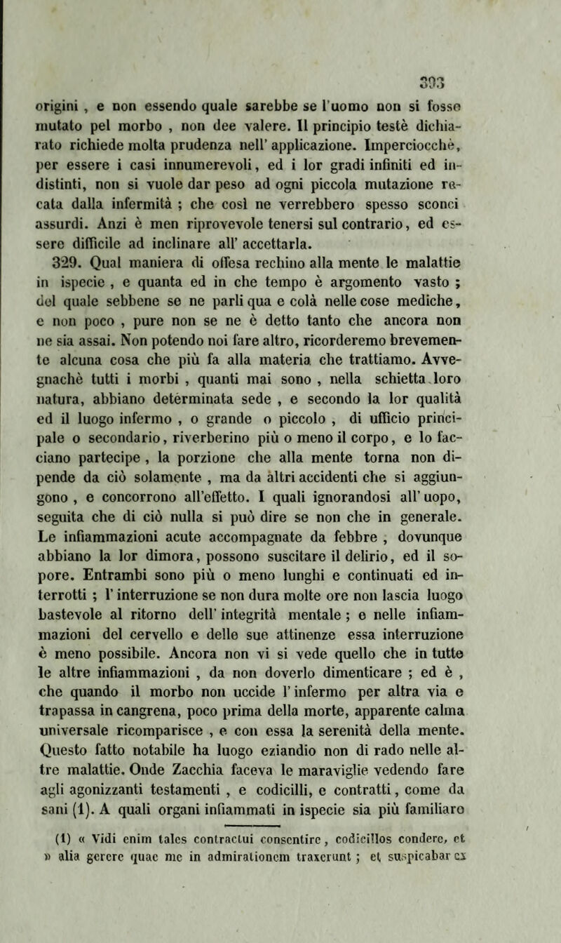 Oi».> origini , e non essendo quale sarebbe se l'uomo non si l'osso mutato pel morbo , non dee valere. 11 principio testé dichia¬ rato richiede molta prudenza nell’ applicazione. Imperciocché, per essere i casi innumerevoli, ed i lor gradi infiniti ed in¬ distinti, non si vuole dar peso ad ogni piccola mutazione re¬ cata dalla infermità ; che così ne verrebbero spesso sconci assurdi. Anzi è men riprovevole tenersi sul contrario, ed es¬ sere difficile ad inclinare all’ accettarla. 329. Qual maniera di offesa rechino alla mente le malattie in ispecie , e quanta ed in che tempo è argomento vasto ; del quale sebbene se ne parli qua e colà nelle cose mediche, e non poco , pure non se ne è detto tanto che ancora non ne sia assai. Non potendo noi fare altro, ricorderemo brevemen¬ te alcuna cosa che più fa alla materia che trattiamo. Avve¬ gnaché tutti i morbi , quanti mai sono , nella schietta loro natura, abbiano determinata sede , e secondo la lor qualità ed il luogo infermo , o grande o piccolo , di ufficio princi¬ pale o secondario, riverberino più o meno il corpo, e lo fac¬ ciano partecipe , la porzione che alla mente torna non di¬ pende da ciò solamente , ma da altri accidenti che si aggiun¬ gono , e concorrono all’efletto. I quali ignorandosi all’uopo, seguita che di ciò nulla si può dire se non che in generale. Le infiammazioni acute accompagnate da febbre , dovunque abbiano la lor dimora, possono suscitare il delirio, ed il so¬ pore. Entrambi sono più o meno lunghi e continuati ed in¬ terrotti ; l’interruzione se non dura molte ore non lascia luogo bastevole al ritorno dell’ integrità mentale ; e nelle infiam¬ mazioni del cervello e delle sue attinenze essa interruzione è meno possibile. Ancora non vi si vede quello che in tutte le altre infiammazioni , da non doverlo dimenticare ; ed è , che quando il morbo non uccide l’infermo per altra via e trapassa incangrena, poco prima della morte, apparente calma universale ricomparisce , e con essa la serenità della mente. Questo fatto notabile ha luogo eziandio non di rado nelle al¬ tre malattie. Onde Zacchia faceva le maraviglie vedendo fare agli agonizzanti testamenti , e codicilli, c contratti, come da sani (1). A quali organi infiammati in ispecie sia più familiare (1) « Vidi enim talcs contraclui consentire, codicitlos condere, et » alia gcrcre quac me in admiralioncm traxerunt ; et suspicabar ex