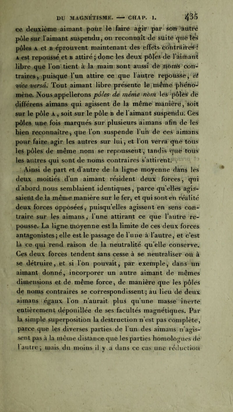ce deuxième aimant pour le faire agir par son autre pôle sur l’aimant suspendu, on reconnaît de suite quèîès pôles a et b éprouvent maintenant des effets contraire^ a est repoussé et b attiré ; donc les deux pôles de l’aimant libre que l’on tient à la main sont aussi de njômte con¬ traires, puisque l’un attire ce que 1 autre repousse, et vice versa. Tout aimant libre présente le même phéno¬ mène. Nous appellerons pôles de même nom les pôles’ de différens aimans qui agissent de la même manière, soit sur le pôle a , soit sur le pôle b de l’aimant suspendu. Ces pôles une fois marqués sur plusieurs aimans afin de les bien reconnaître, que l’on suspende l’un de ces aimans pour faire agir les autres sur lui, et l'on verra que tous les pôles de même nom se repoussent, tandis que tous les autres qui sont de noms contraires s’attirent. Ainsi de part et d’autre de la ligne moyenne dans les deux moitiés d’un aimant résident deux forces, qui d’abord nous semblaient identiques, parce qu elles agis¬ saient de la même manière sur le fer, et qui sont en réalité deux forces opposées, puisqu’elles agissent en sens con¬ traire sur les aimans, l’une attirant ce que l’autre re¬ pousse. La ligne moyenne est la limite de ces deux forces antagonistes; elle est le passage de l’une à l’autre, et c’est là ce qui rend raison de la neutralité qu’elle conserve. Ces deux forces tendent sans cesse à se neutraliser ou à se détruire, et si l’on pouvait, par exemple, dans un aimant donné, incorporer un autre aimant de mêmes dimensions et de même force, de manière que les pôles de noms contraires se correspondissent; au lieu de deux aimans égaux l’on n’aurait plus qu’une masse inerte entièrement dépouillée de ses facultés magnétiques. Par la simple superposition la destruction n’est pas complète, parce que les diverses parties de l’un des aimans n’agis¬ sent pas à la même distance que les parties homologues de l autre; mais du moins il y a dans ce cas une réduction