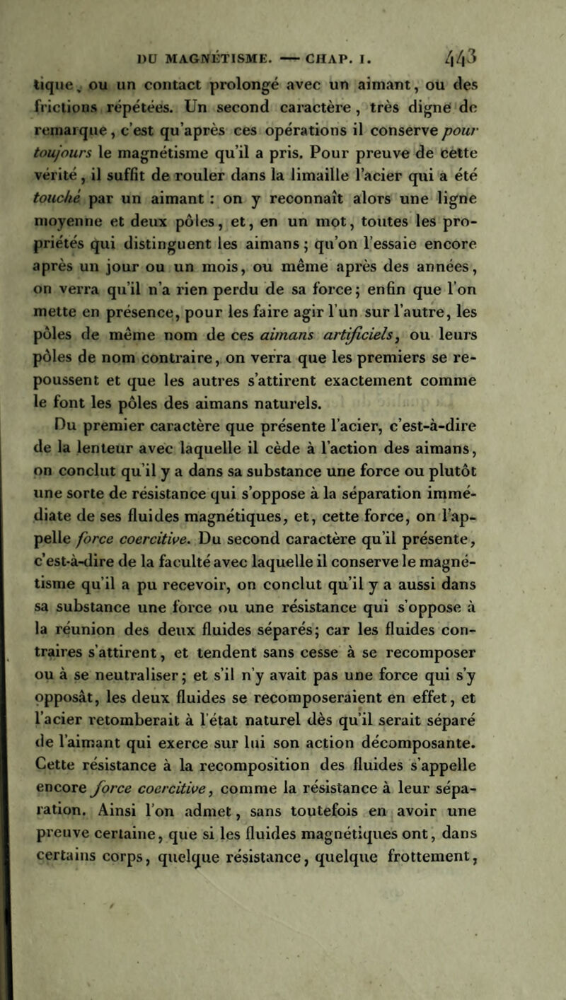 tique, ou un contact prolongé avec un aimant, ou des frictions répétées. Un second caractère , très digne de remarque, c’est qu’après ces opérations il conserve pour toujours le magnétisme qu’il a pris. Pour preuve de cette vérité, il suffit de rouler dans la limaille l’acier qui a été touché par un aimant : on y reconnaît alors une ligne moyenne et deux pôles, et, en un mot, toutes les pro¬ priétés qui distinguent les aimans ; qu’on l’essaie encore après un jour ou un mois, ou même après des années, on verra qu’il n’a rien perdu de sa force; enfin que l'on mette en présence, pour les faire agir l’un sur l’autre, les pôles de même nom de ces aimans artificiels, ou leurs pôles de nom contraire, on verra que les premiers se re¬ poussent et que les autres s’attirent exactement comme le font les pôles des aimans naturels. Du premier caractère que présente l’acier, c’est-à-dire de la lenteur avec laquelle il cède à l’action des aimans, on conclut qu’il y a dans sa substance une force ou plutôt une sorte de résistance qui s’oppose à la séparation immé¬ diate de ses fluides magnétiques, et, cette force, on l’ap¬ pelle force coercitive. Du second caractère qu’il présente, c’est-à-dire de la faculté avec laquelle il conserve le magné¬ tisme qu’il a pu recevoir, on conclut qu’il y a aussi dans sa substance une force ou une résistance qui s’oppose à la réunion des deux fluides séparés; car les fluides con¬ traires s’attirent, et tendent sans cesse à se recomposer ou à se neutraliser; et s’il n’y avait pas une force qui s’y opposât, les deux fluides se recomposeraient en effet, et l’acier retomberait à l’état naturel dès qu’il serait séparé île l’aimant qui exerce sur lui son action décomposante. Cette résistance à la recomposition des fluides s’appelle encore force coercitive, comme la résistance à leur sépa¬ ration. Ainsi l’on admet, sans toutefois en avoir une preuve certaine, que si les fluides magnétiques ont, dans certains corps, quelque résistance, quelque frottement,