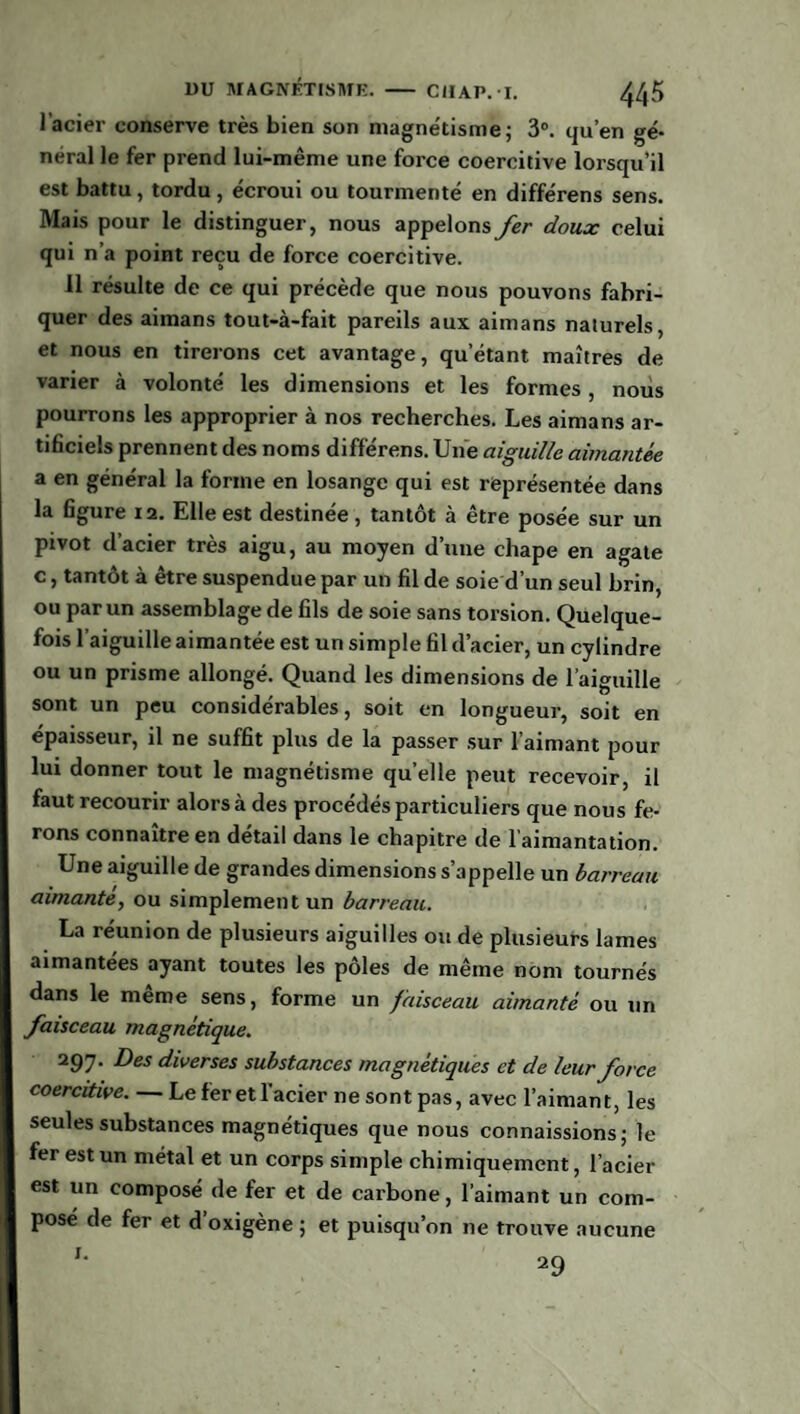 l’acier conserve très bien son magnétisme; 3°. qu’en gé¬ néral le fer prend lui-même une force coercitive lorsqu’il est battu, tordu, écroui ou tourmenté en différens sens. Mais pour le distinguer, nous appelons fer doux celui qui n’a point reçu de force coercitive. 11 résulte de ce qui précède que nous pouvons fabri¬ quer des aimans tout-à-fait pareils aux aimans naturels, et nous en tirerons cet avantage, qu’étant maîtres de varier à volonté les dimensions et les formes, nous pourrons les approprier à nos recherches. Les aimans ar¬ tificiels prennent des noms différens. Une aiguille aimantée a en général la forme en losange qui est représentée dans la figure 12. Elle est destinée, tantôt à être posée sur un pivot d’acier très aigu, au moyen d’une chape en agate c, tantôt à être suspendue par un fil de soie d’un seul brin, ou par un assemblage de fils de soie sans torsion. Quelque¬ fois l’aiguille aimantée est un simple fil d’acier, un cylindre ou un prisme allongé. Quand les dimensions de l’aiguille sont un peu considérables, soit en longueur, soit en épaisseur, il ne suffit plus de la passer sur l’aimant pour lui donner tout le magnétisme quelle peut recevoir, il faut recourir alors à des procédés particuliers que nous fe¬ rons connaître en détail dans le chapitre de l’aimantation. Une aiguille de grandes dimensions s’appelle un barreau aimanté, ou simplement un barreau. La réunion de plusieurs aiguilles ou de plusieurs lames aimantées ayant toutes les pôles de même nom tournés dans le même sens, forme un faisceau aimanté ou un faisceau magnétique. 297. Des diverses substances magnétiques et de leur force coercitive. — Le fer et l’acier ne sont pas, avec l’aimant, les seules substances magnétiques que nous connaissions; le fer est un métal et un corps simple chimiquement, l’acier est un composé de fer et de carbone, l’aimant un com¬ posé de fer et d’oxigène ; et puisqu’on 11e trouve aucune 29 1.