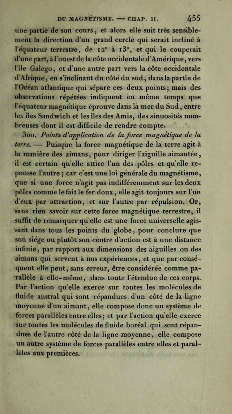 une partie de son cours, et alors elle suit très sensible¬ ment la direction d’un grand cercle qui serait incliné à l’équateur terrestre, de 120 à i3°, et qui le couperait d’une part, à l’ouest de la côte occidentale d’Amérique, vers l ile Galego, et d’une autre part vers la côte occidentale d’Afrique, en s’inclinant du côté du sud, dans la partie de l’Océan atlantique qui sépare ces deux points; mais des observations répétées indiquent en même temps que l’équateur magnétique éprouve dans la mer du Sud, entre les îles Sandwich et les îles des Amis, des sinuosités nom¬ breuses dont il est difficile de rendre compte. 3oo. Points- (Tapplication de la force magnétique de la terre. — Puisque la force magnétique de la terre agit à la manière des aimans, pour diriger l’aiguille aimantée, il est certain quelle attire l’un des pôles et qu’elle re¬ pousse l’autre ; car c’est une loi générale du magnétisme, que si une force n’agit pas indifféremment sur les deux pôles comme le fait le fer doux, elle agit toujours sur l’un d’eux par attraction, et sur l’autre par répulsion. Or, sans rien savoir sur cette force magnétique terrestre, il suffit de remarquer qu’elle est une force universelle agis¬ sant dans tous les points du globe, pour conclure que son siège ou plutôt son centre d’action est à une distance infinie, par rapport aux dimensions des aiguilles ou des aimans qui servent à nos expériences, et que par consé¬ quent elle peut, sans erreur, être considérée comme pa¬ rallèle à elle-même, dans toute l’étendue de ces corps. Par l’action qu elle exerce sur toutes les molécules de fluide austral qui sont répandues d’un côté de la ligne moyenne d’un aimant, elle compose donc un système de forces parallèles entre elles; et par l’action qu’elle exerce sur toutes les molécules de fluide boréal qui sont répan¬ dues de l’autre côté de la ligne moyenne, elle compose un autre système de forces parallèles entre elles et paral¬ lèles aux premières.