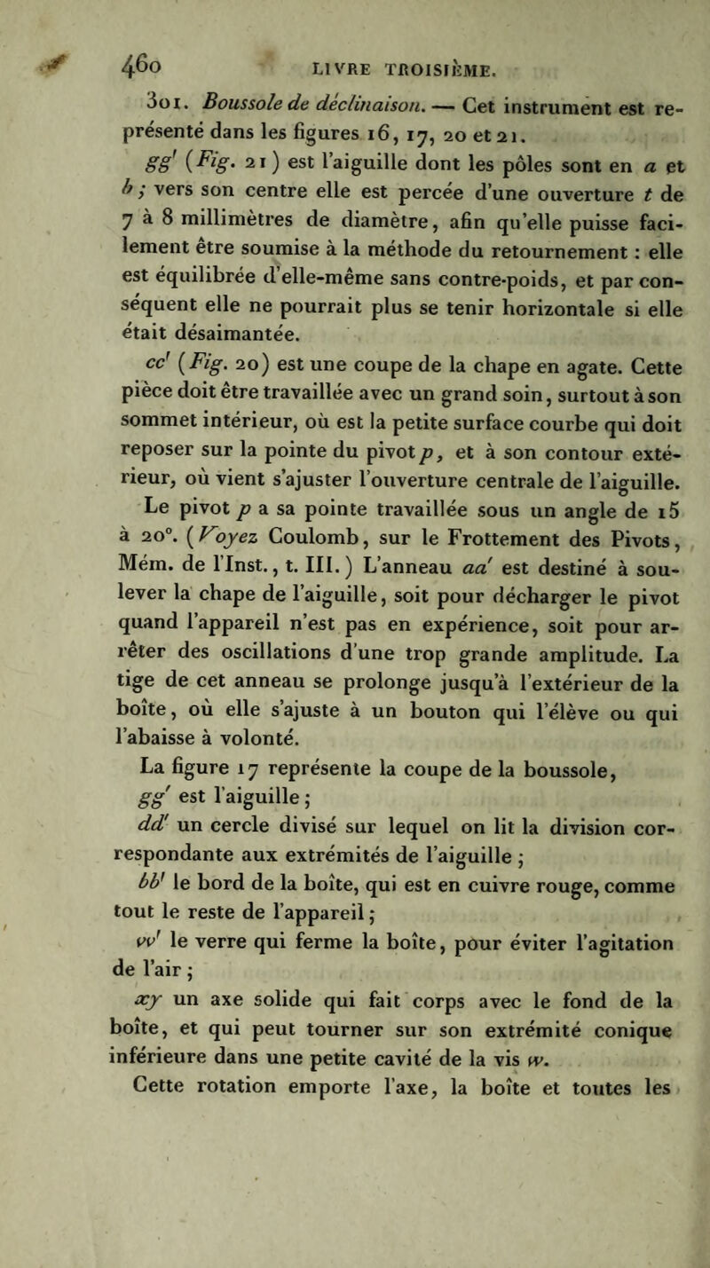 3oi. Boussole de déclinaison.— Cet instrument est re¬ présenté dans les figures 16, 17, 20 et 21. gg' {Fig. 21) est 1 aiguille dont les pôles sont en a et b ; vers son centre elle est percée d’une ouverture t de 7 à 8 millimètres de diamètre, afin qu’elle puisse faci¬ lement etre soumise à la méthode du retournement : elle est équilibrée d’elle-même sans contre-poids, et par con¬ séquent elle ne pourrait plus se tenir horizontale si elle était désaimantée. cc' {Fig. 20) est une coupe de la chape en agate. Cette pièce doit être travaillée avec un grand soin, surtout à son sommet intérieur, où est la petite surface courbe qui doit reposer sur la pointe du pivot p, et à son contour exté¬ rieur, où vient s’ajuster l’ouverture centrale de l’aiguille. Le pivot p a sa pointe travaillée sous un angle de i5 à 20°. (Voyez Coulomb, sur le Frottement des Pivots, Mém. de llnst., t. III.) L’anneau aa est destiné à sou¬ lever la chape de l’aiguille, soit pour décharger le pivot quand l’appareil n’est pas en expérience, soit pour ar¬ rêter des oscillations d une trop grande amplitude. La tige de cet anneau se prolonge jusqu’à l’extérieur de la boîte, où elle s’ajuste à un bouton qui l’élève ou qui l’abaisse à volonté. La figure 17 représente la coupe de la boussole, gg est l’aiguille ; dd! un cercle divisé sur lequel on lit la division cor¬ respondante aux extrémités de l’aiguille ; bb' le bord de la boîte, qui est en cuivre rouge, comme tout le reste de l’appareil ; vv' le verre qui ferme la boîte, pour éviter l’agitation de l’air ; xy un axe solide qui fait corps avec le fond de la boîte, et qui peut tourner sur son extrémité conique inférieure dans une petite cavité de la vis w. Cette rotation emporte l’axe, la boîte et toutes les