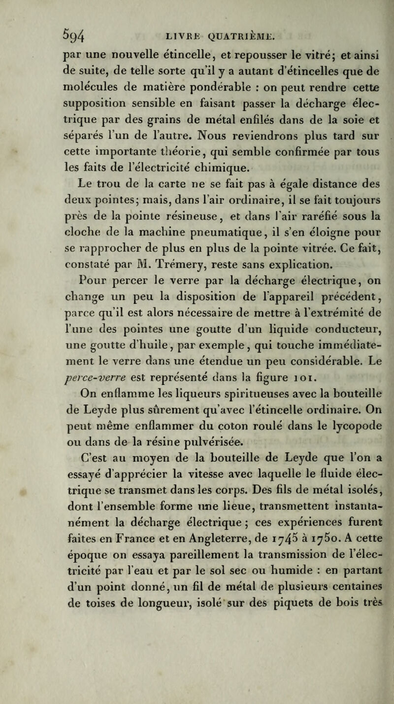 par une nouvelle étincelle, et repousser le vitré; et ainsi de suite, de telle sorte qu’il y a autant d’étincelles que de molécules de matière pondérable : on peut rendre cette supposition sensible en faisant passer la décharge élec¬ trique par des grains de métal enfilés dans de la soie et séparés l’un de l’autre. Nous reviendrons plus tard sur cette importante théorie, qui semble confirmée par tous les faits de l’électricité chimique. Le trou de la carte ne se fait pas à égale distance des deux pointes; mais, dans l’air ordinaire, il se fait toujours près de la pointe résineuse, et dans l’air raréfié sous la cloche de la machine pneumatique, il s’en éloigne pour se rapprocher de plus en plus de la pointe vitrée. Ce fait, constaté par M. Trémery, reste sans explication. Pour percer le verre par la décharge électrique, on change un peu la disposition de l’appareil précédent, parce qu’il est alors nécessaire de mettre à l’extrémité de l’une des pointes une goutte d’un liquide conducteur, une goutte d’huile, par exemple, qui touche immédiate¬ ment le verre dans une étendue un peu considérable. Le perce-verre est représenté dans la figure toi. On enflamme les liqueurs spiritueuses avec la bouteille de Leyde plus sûrement qu’avec l’étincelle ordinaire. On peut même enflammer du coton roulé dans le lycopode ou dans de la résine pulvérisée. C’est au moyen de la bouteille de Leyde que l’on a essayé d’apprécier la vitesse avec laquelle le fluide élec¬ trique se transmet dans les corps. Des fils de métal isolés, dont l’ensemble forme une lieue, transmettent instanta¬ nément la décharge électrique ; ces expériences furent faites en France et en Angleterre, de 1746 à 1750. A cette époque on essaya pareillement la transmission de l’élec¬ tricité par l'eau et par le sol sec ou humide : en partant d’un point donné, un fil de métal de plusieurs centaines de toises de longueur, isolé sur des piquets de bois très