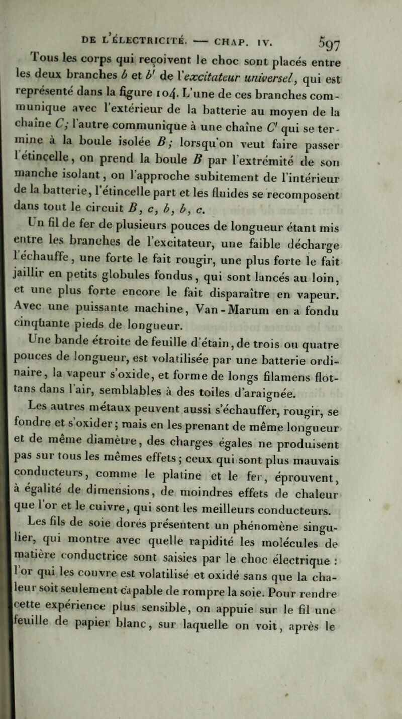 Tous les corps qui reçoivent le choc sont placés entre les deux branches b et b* de Xexcitateur universel, qui est ieprésenté dans la figure 104. L une de ces branches com¬ munique avec l’extérieur de la batterie au moyen de la chaîne C; l'autre communique à une chaîne O qui se ter¬ mine à la boule isolée B; lorsqu’on veut faire passer 1 étincelle, on prend la boule B par l’extrémité de son manche isolant, ou 1 approche subitement de l’intérieur de la batterie, l’étincelle part et les fluides se recomposent dans tout le circuit B, c, b, b, c. I n fil de fer de plusieurs pouces de longueur étant mis entre les branches de l’excitateur, une faible décharge l echauffe, une forte le fait rougir, une plus forte le fait jaillir en petits globules fondus, qui sont lancés au loin, et une plus forte encore le fait disparaître en vapeur. Avec une puissante machine, Van-Marum en a fondu cinquante pieds de longueur. Une bande étroite de feuille d étain, de trois ou quatre pouces de longueur, est volatilisée par une batterie ordi¬ naire, la vapeur s oxide, et forme de longs filamens flot- tans dans 1 air, semblables à des toiles d’araignée. Les autres métaux peuvent aussi s’échauffer, rougir, se fondre et s oxider ; mais en les prenant de même longueur et de même diamètre, des charges égales ne produisent pas sur tous les mêmes effets ; ceux qui sont plus mauvais conducteurs, comme le platine et le fer, éprouvent, a égalité de dimensions, de moindres effets de chaleur que l’or et le cuivre, qui sont les meilleurs conducteurs. Les fils de soie dores présentent un phénomène singu¬ lier, qui montre avec quelle rapidité les molécules de matière conductrice sont saisies par le choc électrique : 1 or qui les couvre est volatilisé et oxidé sans que la cha¬ leur soit seulement capable de rompre la soie. Pour rendre cette expérience plus sensible, on appuie sur le fil une feuille de papier blanc, sur laquelle on voit, après le