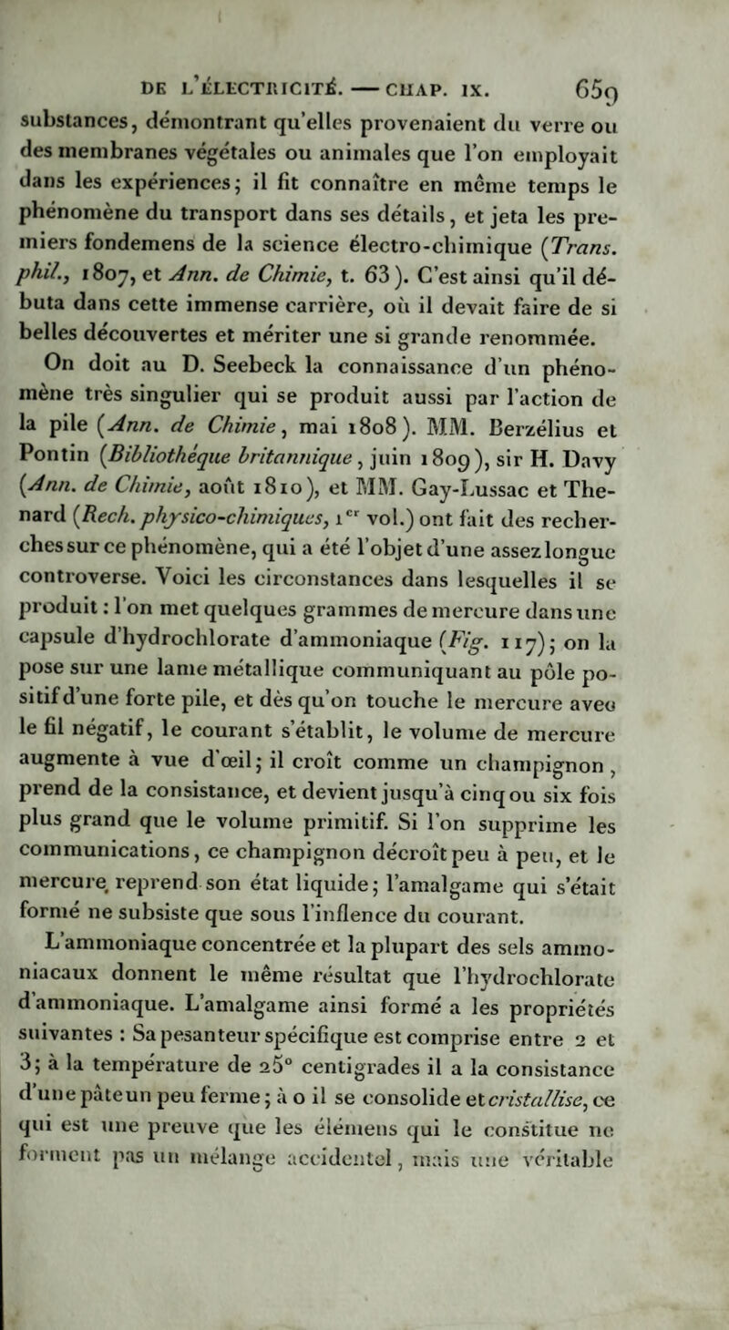 substances, démontrant quelles provenaient du verre ou des membranes végétales ou animales que l’on employait dans les expériences; il fit connaître en même temps le phénomène du transport dans ses détails, et jeta les pre¬ miers fondemens de la science électro-chimique (Tram. phi/., 1807, et Ann. de Chimie, t. 63). C’est ainsi qu’il dé¬ buta dans cette immense carrière, où il devait faire de si belles découvertes et mériter une si grande renommée. On doit au D. Seebeck la connaissance d’un phéno¬ mène très singulier qui se produit aussi par l’action de la pile [Ann. de Chimie, mai 1808). MM. Berzélius et Pontin (Bibliothèque britannique , juin 180g), sir H. Davy [Ann. de Chimie, août 1810), et MM. Gay-Lussac et Thé¬ nard [Rech. physico-chimiques, ic‘ vol.) ont fait des recher¬ ches sur ce phénomène, qui a été l’objet d’une assez longue controverse. Voici les circonstances dans lesquelles il se produit : l’on met quelques grammes de mercure dans une capsule d’hydrochlorate d’ammoniaque [Fig. 117); on la pose sur une lame métallique communiquant au pôle po¬ sitif d’une forte pile, et dès qu’on touche le mercure aveu le fil négatif, le courant s’établit, le volume de mercure augmente à vue d’œil; il croît comme un champignon , prend de la consistance, et devient jusqu’à cinq ou six fois plus grand que le volume primitif. Si l’on supprime les communications, ce champignon décroît peu à peu, et le mercure reprend son état liquide; l’amalgame qui s était formé ne subsiste que sous l'inflence du courant. L’ammoniaque concentrée et la plupart des sels ammo¬ niacaux donnent le même résultat que l’hydrochlorate d ammoniaque. L’amalgame ainsi formé a les propriétés suivantes : Sa pesanteur spécifique est comprise entre 2 et 3; à la température de a5° centigrades il a la consistance d une pateun peu ferme ; a o il se consolide et cristallise, ce qui est une preuve que les élémens qui le constitue ne forment pas un mélange accidentel, mais une véritable