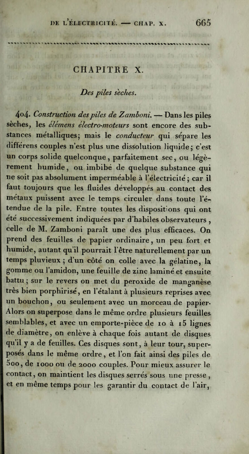 » %%%«%% Vk « » \ «X* CHAPITRE X. Des piles s'eches. 4°4- Construction des piles de Zcimboni. — Dans les piles sèches, les élémens électro-moteurs sont encore des sub¬ stances métalliques; mais le conducteur qui sépare les différens couples n’est plus une dissolution liquide; c’est un corps solide quelconque, parfaitement sec, ou légè¬ rement humide, ou imbibé de quelque substance qui ne soit pas absolument imperméable à l’électricité; car il faut toujours que les fluides développés au contact des métaux puissent avec le temps circuler dans toute l’é¬ tendue de la pile. Entre toutes les dispositions qui ont été successivement indiquées par d’habiles observateurs , celle de M. Zamboni paraît une des plus efficaces. On prend des feuilles de papier ordinaire, un peu fort et humide, autant qu’il pourrait l’être naturellement par un temps pluvieux; d’un côté on colle avec la gélatine, la gomme ou l’amidon, une feuille de zinc laminé et ensuite battu ; sur le revers on met du peroxide de manganèse très bien porphirisé, en l’étalant à plusieurs reprises avec un bouchon, ou seulement avec un morceau de papier- Alors on superpose dans le même ordre plusieurs feuilles semblables, et avec un emporte-pièce de 10 à i5 lignes de diamètre, on enlève à chaque fois autant de disques qu’il y a de feuilles. Ces disques sont, à leur tour, super¬ posés dans le même ordre, et l’on fait ainsi des piles de 5oo, de 1000 ou de 2000 couples. Pour mieux assurer le contact, on maintient les disques serrés sous une presse , et en même temps pour les garantir du contact de l’air,