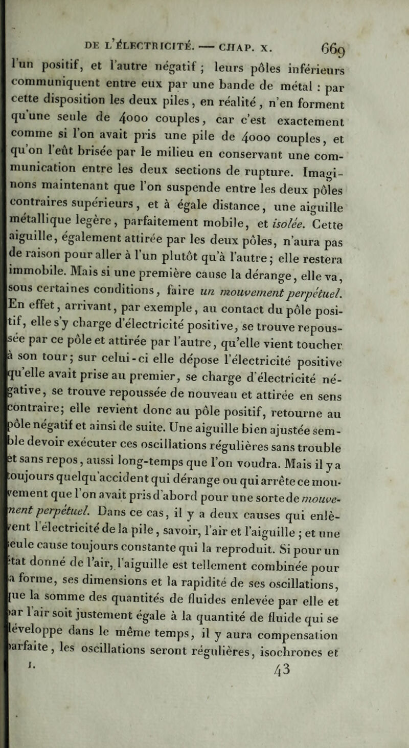 l’un positif, et l’autre négatif ; leurs pôles inférieurs communiquent entre eux par une bande de métal : par cette disposition les deux piles, en réalité, n’en forment quune seule de 4ooo couples, car c’est exactement comme si l’on avait pris une pile de 4ooo couples, et qu on 1 eut brisée par le milieu en conservant une com¬ munication entre les deux sections de rupture. Imagi¬ nons maintenant que l’on suspende entre les deux pôles contraires supérieurs, et à égale distance, une aiguille métallique légère, parfaitement mobile, et isolée. Cette aiguille, également attirée par les deux pôles, n’aura pas de raison pour aller à l’un plutôt qu’à l’autre; elle restera immobile. Mais si une première cause la dérange, elle va, sous certaines conditions, faire un mouvement perpétuel. En effet, arrivant, par exemple, au contact du pôle posi¬ tif, elle s y charge d’électricité positive, se trouve repous¬ sée par ce pôle et attirée par l’autre, qu’elle vient toucher à son tour; sur celui-ci elle dépose l’électricité positive qu elle avait prise au premier, se charge d’électricité né¬ gative, se trouve repoussée de nouveau et attirée en sens contraire; elle revient donc au pôle positif, retourne au )ôle négatif et ainsi de suite. Une aiguille bien ajustée sem¬ ble devoir exécuter ces oscillations régulières sans trouble et sans repos, aussi long-temps que l’on voudra. Mais il y a toujours quelqu accident qui dérange ou qui arrête ce mou- rement quel on avait pris d abord pour une sorte de mouve- nent perpétuel. Dans ce cas, il y a deux causes qui enlè¬ vent 1 électricité de la pile, savoir, l’air et l’aiguille ; et une ieule cause toujours constante qui la reproduit. Si pour un ‘tat donné de l’air, 1 aiguille est tellement combinée pour a forme, ses dimensions et la rapidité de ses oscillations, [ue la somme des quantités de fluides enlevée par elle et >ar 1 air soit justement égale à la quantité de fluide qui se léveloppe dans le meme temps, il y aura compensation larfaite, les oscillations seront régulières, isochrones et