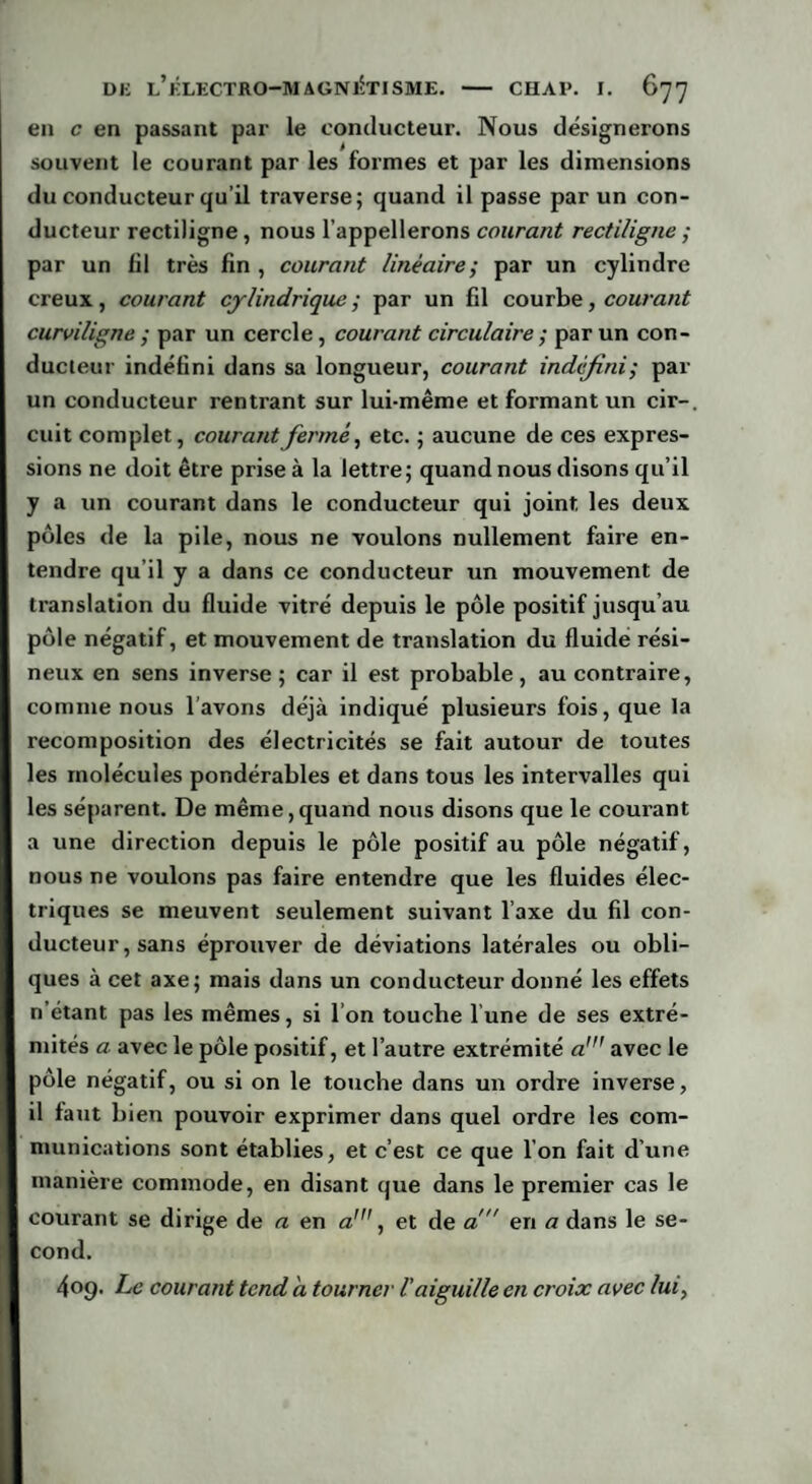 en c en passant par le conducteur. Nous désignerons souvent le courant par les formes et par les dimensions du conducteur qu’il traverse; quand il passe par un con¬ ducteur rectiligne, nous l’appellerons courant rectiligne ; par un fil très fin , courant linéaire; par un cylindre creux, courant cylindrique ; par un fil courbe, courant curviligne ; par un cercle, courant circulaire ; par un con¬ ducteur indéfini dans sa longueur, courant indéfini; par un conducteur rentrant sur lui-même et formant un cir-, cuit complet, courant fermé, etc. ; aucune de ces expres¬ sions ne doit être prise à la lettre; quand nous disons qu’il y a un courant dans le conducteur qui joint, les deux pôles de la pile, nous ne voulons nullement faire en¬ tendre qu’il y a dans ce conducteur un mouvement de translation du fluide vitré depuis le pôle positif jusqu’au pôle négatif, et mouvement de translation du fluide rési¬ neux en sens inverse; car il est probable, au contraire, comme nous l’avons déjà indiqué plusieurs fois, que la recomposition des électricités se fait autour de toutes les molécules pondérables et dans tous les intervalles qui les séparent. De même,quand nous disons que le courant a une direction depuis le pôle positif au pôle négatif, nous ne voulons pas faire entendre que les fluides élec¬ triques se meuvent seulement suivant l’axe du fil con¬ ducteur, sans éprouver de déviations latérales ou obli¬ ques à cet axe; mais dans un conducteur donné les effets n’étant pas les mêmes, si l’on touche l une de ses extré¬ mités a avec le pôle positif, et l’autre extrémité aavec le pôle négatif, ou si on le touche dans un ordre inverse, il faut bien pouvoir exprimer dans quel ordre les com¬ munications sont établies, et c’est ce que I on fait d’une manière commode, en disant que dans le premier cas le courant se dirige de a en a\ et de a! en a dans le se¬ cond. 409. Le courant tend a tourner l’aiguille en croix avec lui,