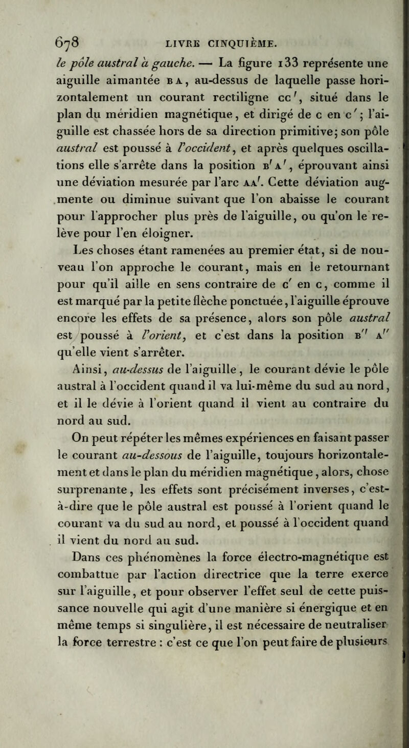 le pôle austral a gauche. — La figure i33 représente une aiguille aimantée ba, au-dessus de laquelle passe hori¬ zontalement un courant rectiligne ce', situé dans le plan du méridien magnétique, et dirigé de c enc'; l’ai¬ guille est chassée hors de sa direction primitive5 son pôle austral est poussé à Voccident, et après quelques oscilla¬ tions elle s’arrête dans la position b'a', éprouvant ainsi une déviation mesurée par l’arc aa'. Cette déviation aug¬ mente ou diminue suivant que l’on ahaisse le courant pour l'approcher plus près de l’aiguille, ou qu’on le re¬ lève pour l’en éloigner. Les choses étant ramenées au premier état, si de nou¬ veau l’on approche le courant, mais en le retournant pour qu’il aille en sens contraire de c' en c, comme il est marqué par la petite flèche ponctuée, l'aiguille éprouve encore les effets de sa présence, alors son pôle austral est poussé à l'orient, et c’est dans la position b'1 a1' qu elle vient s’arrêter. Ainsi, au-dessus de l’aiguille, le courant dévie le pôle austral à l’occident quand il va lui-même du sud au nord, et il le dévie à l’orient quand il vient au contraire du nord au sud. On peut répéter les mêmes expériences en faisant passer le courant au-dessous de l’aiguille, toujours horizontale¬ ment et dans le plan du méridien magnétique, alors, chose surprenante, les effets sont précisément inverses, c’est- à-dire que le pôle austral est poussé à l’orient quand le courant va du sud au nord, et poussé à l’occident quand il vient du nord au sud. Dans ces phénomènes la force électro-magnétique est combattue par l’action directrice que la terre exerce sur l’aiguille, et pour observer l’effet seul de cette puis¬ sance nouvelle qui agit d’une manièi'e si énergique et en même temps si singulière, il est nécessaire de neutraliser la force terrestre : c’est ce que l’on peut faire de plusieurs