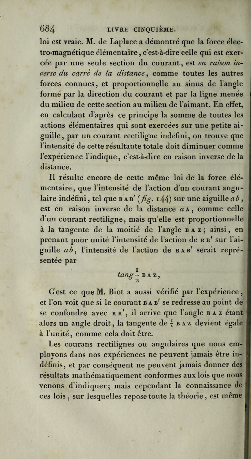 loi est vraie. M. de Laplace a démontré que la force élec¬ tro-magnétique élémentaire, c’est-à-dire celle qui est exer¬ cée par une seule section du courant, est en raison in¬ verse du carré de la distance, comme toutes les autres forces connues, et proportionnelle au sinus de l’angle formé par la direction du courant et par la ligne menée du milieu de cette section au milieu de l’aimant. En effet, en calculant d’après ce principe la somme de toutes les actions élémentaires qui sont exercées sur une petite ai¬ guille, par un courant rectiligne indéfini, on trouve que l’intensité de cette résultante totale doit diminuer comme l’expérience l’indique, c’est-à-dire en raison inverse de la distance. 11 résulte encore de cette même loi de la force élé¬ mentaire, que l’intensité de l’action d’un courant angu¬ laire indéfini, tel que b a b' (fig. i44) sur une aiguille ab, est en raison inverse de la distance a a, comme celle d’un courant rectiligne, mais qu elle est proportionnelle à la tangente de la moitié de l’angle b a z ; ainsi, en prenant pour unité l’intensité de l’action de kr' sur l’ai¬ guille ab, l’intensité de l’action de b a b' serait repré¬ sentée par i tang— b a z, C’est ce que M. Biot a aussi vérifié par l’expérience, et l’on voit que si le courant bab' se redresse au point de se confondre avec eb', il arrive que l’angle baz étant alors un angle droit, la tangente de 4 baz devient égale à l’unité, comme cela doit être. Les courans rectilignes ou angulaires que nous em¬ ployons dans nos expériences ne peuvent jamais être in¬ définis, et par conséquent ne peuvent jamais donner des résultats mathématiquement conformes aux lois que nous venons dindiquer; mais cependant la connaissance de ces lois , sur lesquelles repose toute la théorie , est même
