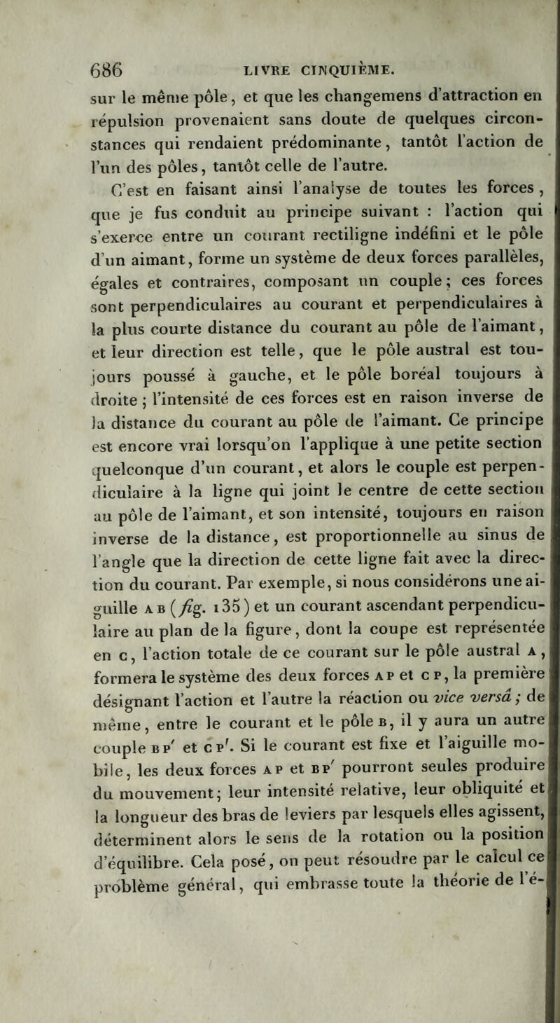 sur le même pôle, et que les changemens d’attraction en répulsion provenaient sans doute de quelques circon¬ stances qui rendaient prédominante, tantôt l’action de l’un des pôles, tantôt celle de l’autre. C’est en faisant ainsi l’analyse de toutes les forces , que je fus conduit au principe suivant : l’action qui s’exerce entre un courant rectiligne indéfini et le pôle d’un aimant, forme un système de deux forces parallèles, égales et contraires, composant un couple; ces forces sont perpendiculaires au courant et perpendiculaires à la plus courte distance du courant au pôle de l’aimant, et leur direction est telle, que le pôle austral est tou¬ jours poussé à gauche, et le pôle boréal toujours à droite ; l’intensité de ces forces est en raison inverse de la distance du courant au pôle de l’aimant. Ce principe est encore vrai lorsqu’on l’applique à une petite section quelconque d’un courant, et alors le couple est perpen¬ diculaire à la ligne qui joint le centre de cette section au pôle de l’aimant, et son intensité, toujours eu raison inverse de la distance, est proportionnelle au sinus de l’angle que la direction de cette ligne fait avec la direc¬ tion du courant. Par exemple, si nous considérons une ai¬ guille ab (/rg. i35) et un courant ascendant perpendicu¬ laire au plan de la figure, dont la coupe est représentée en c, l’action totale de ce courant sur le pôle austral a , formera le système des deux forces ap et cp, la première désignant l’action et l’autre la réaction ou vice versa ; de même, entre le courant et le pôle b, il y aura un autre couple bp' et cp'. Si le courant est fixe et l’aiguille mo¬ bile, les deux forces ap et bp' pourront seules produire du mouvement; leur intensité relative, leur obliquité et la longueur des bras de leviers par lesquels elles agissent, déterminent alors le sens de la rotation ou la position d’équilibre. Cela posé, on peut résoudre par le calcul ce problème général, qui embrasse toute la théorie de 1 é-