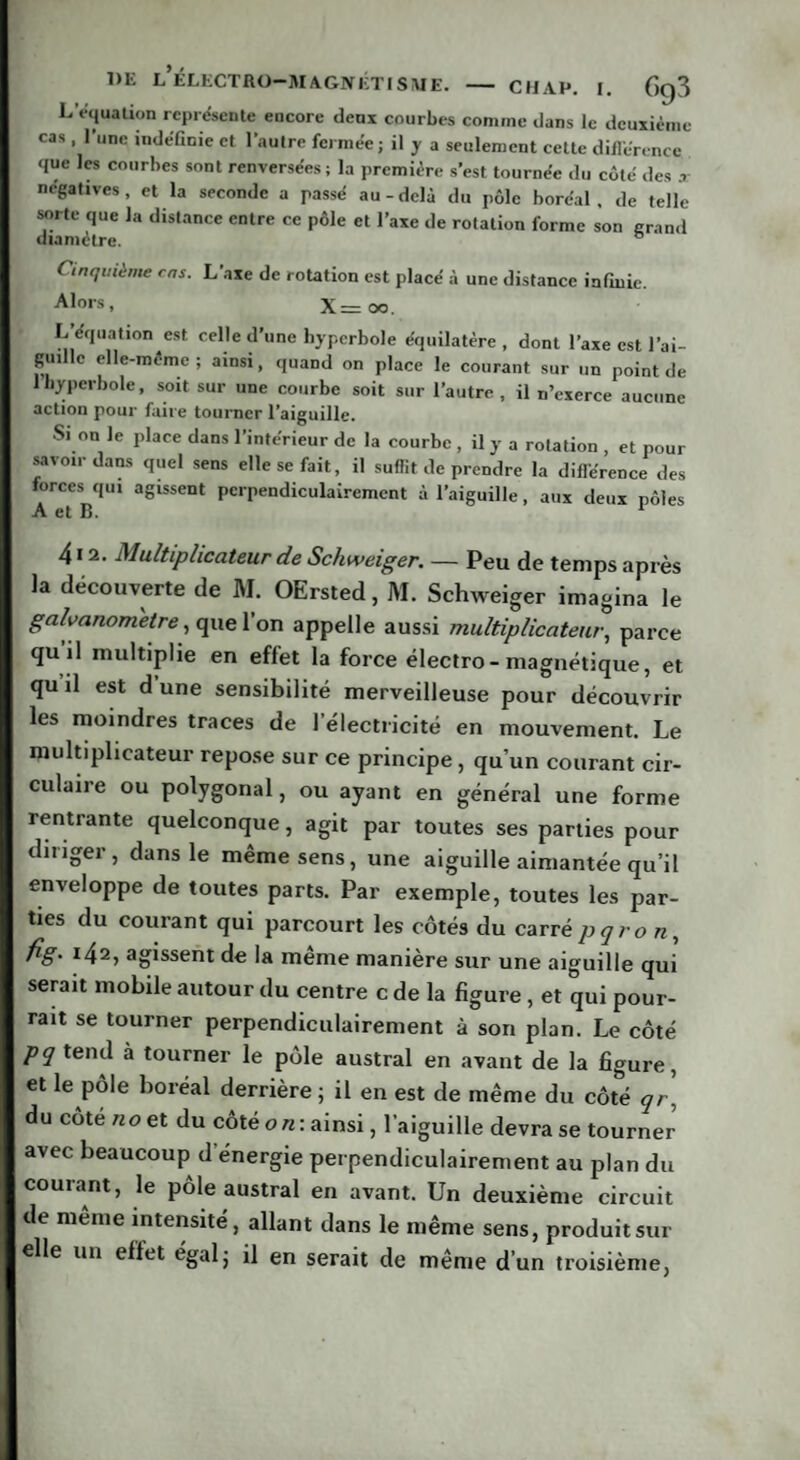 1 ‘'4uallon représente encore deux courbes comme dans le deuxième cas , 1 une indéfinie et l’autre fermée; il y a seulement cette différence <jue les courbes sont renversées ; la première s’est tournée du côté des x négatives, et la seconde a passé au-delà du pôle boréal, de telle sorte que la distance entre ce pôle et l’axe de rotation forme son grand diamètre. ° Cinquième ms. L’axe de rotation est placé à une distance infinie. Alors, X= oo. L équation est celle d’une hyperbole équilatère , dont l’axe est l’ai¬ guille elle-même ; ainsi, quand on place le courant sur un point de 1 hyperbole, soit sur une courbe soit sur l’autre , il n’exerce aucune action pour faire tourner l’aiguille. Si on le place dans l’intérieur de la courbe , il y a rotation , et pour savoir dans quel sens elle se fait, il suflit de prendre la différence des forces qui agissent perpendiculairement à l’aiguille, aux deux pôles 412. Multiplicateur de Schweiger. — Peu de temps après la découverte de M. OErsted, M. Schweiger imagina le galvanomètre, que l’on appelle aussi multiplicateur, parce quil multiplie en effet la force électro- magnétique, et qu’il est d’une sensibilité merveilleuse pour découvrir les moindres traces de l’électricité en mouvement. Le multiplicateur repose sur ce principe, qu’un courant cir¬ culaire ou polygonal, ou ayant en général une forme rentrante quelconque, agit par toutes ses parties pour ditiger, dans le même sens, une aiguille aimantée qu’il enveloppe de toutes parts. Par exemple, toutes les par¬ ties du courant qui parcourt les côtés du carrê pqro n, fig. 142, agissent de la meme manière sur une aiguille qui serait mobile autour du centre c de la figure , et qui pour¬ rait se tourner perpendiculairement à son plan. Le côté pq tend à tourner le pôle austral en avant de la figure, et le pôle boréal derrière ; il en est de même du côté qr\ du côté n o et du côté 0 n : ainsi, l’aiguille devra se tourner avec beaucoup d énergie perpendiculairement au plan du courant, le pôle austral en avant. Un deuxième circuit de même intensité, allant dans le même sens, produit sur elle un effet égal; il en serait de même d’un troisième,