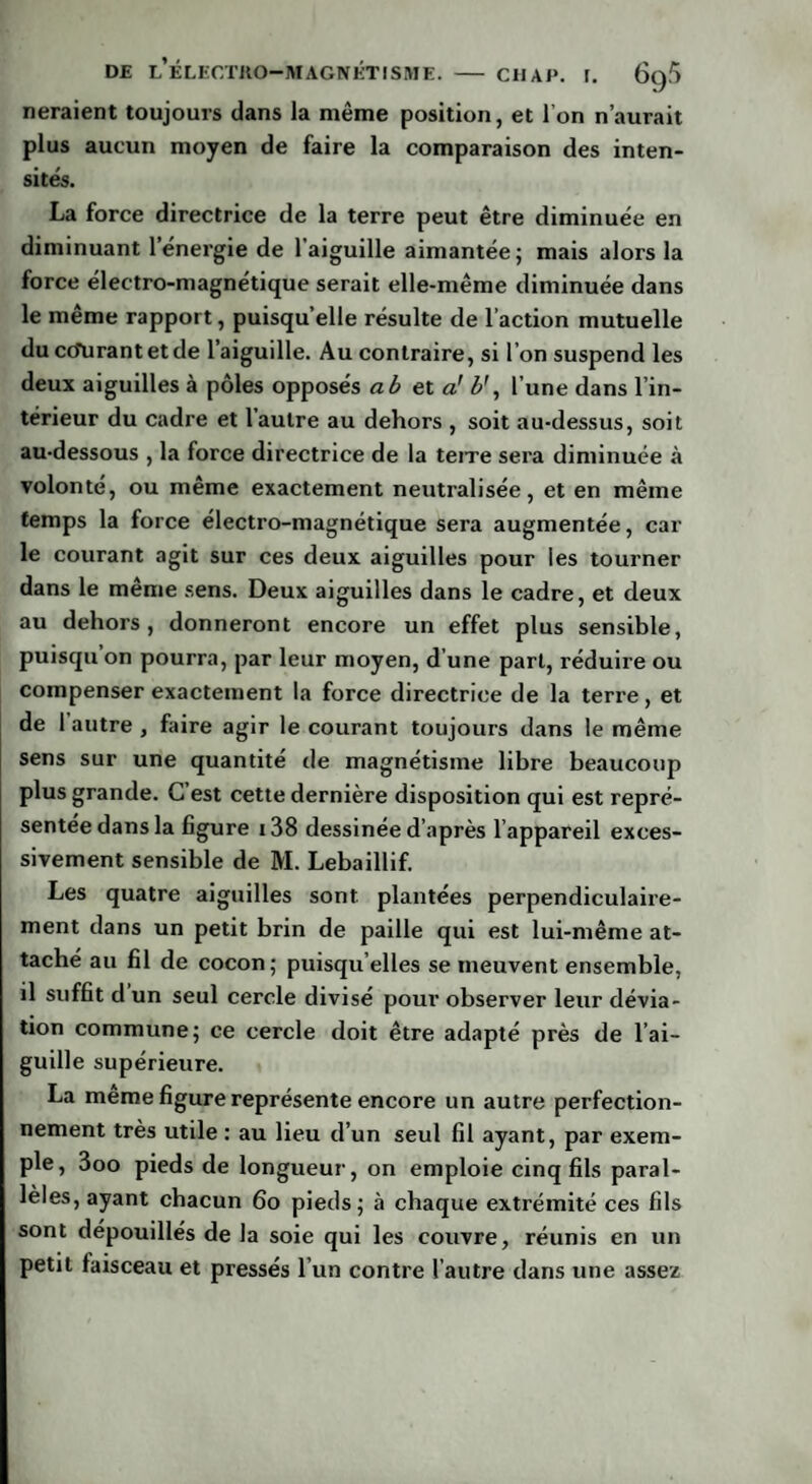 neraient toujours dans la même position, et I on n’aurait plus aucun moyen de faire la comparaison des inten¬ sités. La force directrice de la terre peut être diminuée en diminuant l’énergie de laiguille aimantée; mais alors la force électro-magnétique serait elle-même diminuée dans le même rapport, puisqu’elle résulte de l’action mutuelle du cdUrantetde l’aiguille. Au contraire, si l’on suspend les deux aiguilles à pôles opposés a b et a! b’, l’une dans l’in¬ térieur du cadre et l’autre au dehors , soit au-dessus, soit au-dessous , la force directrice de la teire sera diminuée à volonté, ou même exactement neutralisée, et en même temps la force électro-magnétique sera augmentée, car le courant agit sur ces deux aiguilles pour les tourner dans le même sens. Deux aiguilles dans le cadre, et deux au dehors, donneront encore un effet plus sensible, puisqu’on pourra, par leur moyen, d’une part, réduire ou compenser exactement la force directrice de la terre, et de I autre , faire agir le courant toujours dans le même sens sur une quantité de magnétisme libre beaucoup plus grande. C est cette dernière disposition qui est repré¬ sentée dans la figure i38 dessinée d’après l’appareil exces¬ sivement sensible de M. Lebaillif. Les quatre aiguilles sont plantées perpendiculaire¬ ment dans un petit brin de paille qui est lui-même at¬ taché au fil de cocon; puisqu’elles se meuvent ensemble, il suffit d un seul cercle divisé pour observer leur dévia¬ tion commune; ce cercle doit être adapté près de l’ai¬ guille supérieure. La meme figure représente encore un autre perfection¬ nement très utile : au lieu d’un seul fil ayant, par exem¬ ple, 3oo pieds de longueur, on emploie cinq fils paral¬ lèles, ayant chacun 60 pieds; à chaque extrémité ces fils sont dépouillés de la soie qui les couvre, réunis en un petit faisceau et pressés l’un contre l’autre dans une assez