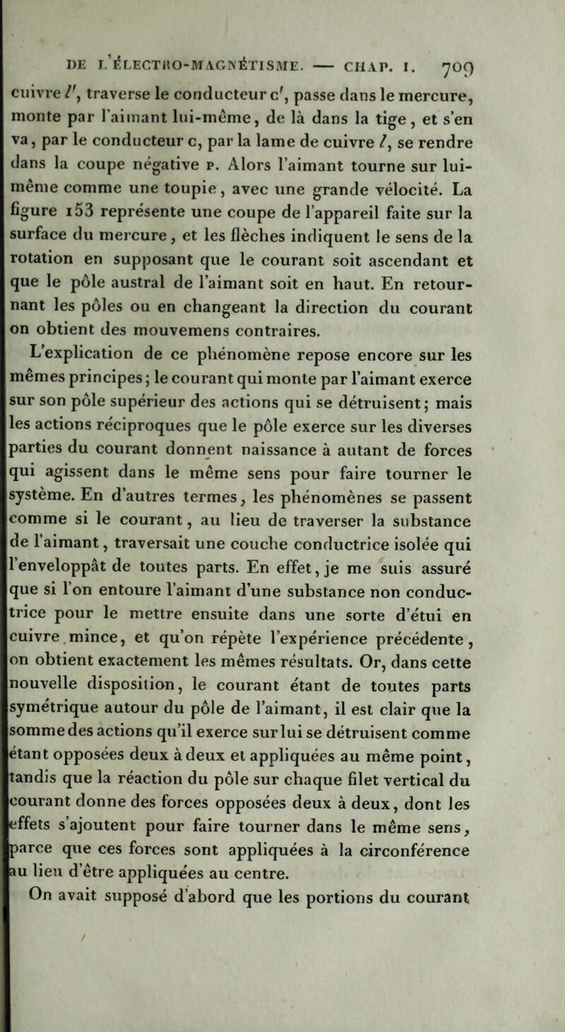 cuivre traverse le conducteur c', passe dans le mercure, monte par l’aimant lui-même, de là dans la tige, et s’en va, par le conducteur c, par la lame de cuivre /, se rendre dans la coupe négative p. Alors l’aimant tourne sur lui- meme comme une toupie , avec une grande vélocité. La figure i53 représente une coupe de l’appareil faite sur la surface du mercure, et les flèches indiquent le sens de la rotation en supposant que le courant soit ascendant et que le pôle austral de l’aimant soit en haut. En retour¬ nant les pôles ou en changeant la direction du courant on obtient des mouvemens contraires. L’explication de ce phénomène repose encore sur les memes principes 5 le courant qui monte par l’aimant exerce sur son pôle supérieur des actions qui se détruisent; mais les actions réciproques que le pôle exerce sur les diverses parties du courant donnent naissance à autant de forces qui agissent dans le même sens pour faire tourner le système. En d’autres termes, les phénomènes se passent comme si le courant, au lieu de traverser la substance de 1 aimant, traversait une couche conductrice isolée qui 1 enveloppât de toutes parts. En effet, je me suis assuré que si Ion entoure l’aimant d’une substance non conduc¬ trice pour le mettre ensuite dans une sorte d’étui en cuivre mince, et qu’on répète l’expérience précédente, on obtient exactement les mêmes résultats. Or, dans cette nouvelle disposition, le courant étant de toutes parts symétrique autour du pôle de l’aimant, il est clair que la sommedes actions qu’il exerce surlui se détruisent comme étant opposées deux à deux et appliquées au même point, tandis que la réaction du pôle sur chaque filet vertical du courant donne des forces opposées deux à deux, dont les effets s’ajoutent pour faire tourner dans le même sens, parce que ces forces sont appliquées à la circonférence au lien d’être appliquées au centre. On avait supposé d’abord que les portions du courant