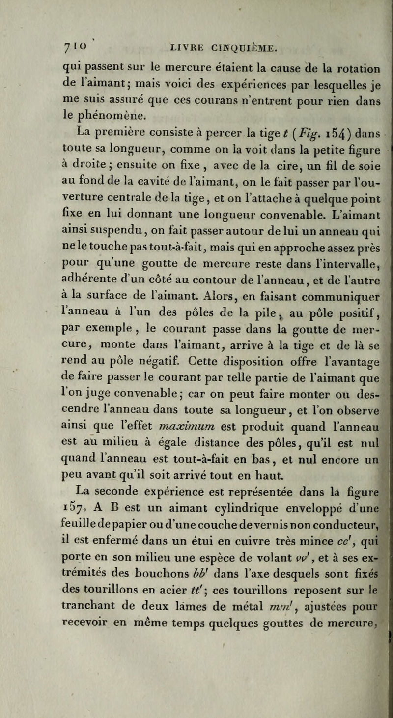 qui passent sur le mercure étaient la cause de la rotation de 1 aimant; mais voici des expériences par lesquelles je me suis assuré que ces courans n’entrent pour rien dans le phénomène. La première consiste à percer la tige t [Fig. 154) dans toute sa longueur, comme on la voit dans la petite figure à droite ; ensuite on fixe , avec de la cire, un fil de soie au fond de la cavité de l’aimant, on le fait passer par l’ou¬ verture centrale de la tige, et on l’attache à quelque point fixe en lui donnant une longueur convenable. L’aimant ainsi suspendu, on lait passer autour de lui un anneau qui ne le touche pas tout-à-fait, mais qui en approche assez près pour qu une goutte de mercure reste dans l’intervalle, adhérente d un côté au contour de l’anneau, et de l’autre à la surface de l’aimant. Alors, en faisant communiquer 1 anneau à 1 un des pôles de la pile, au pôle positif, par exemple , le courant passe dans la goutte de mer¬ cure, monte dans l’aimant, arrive à la tige et de là se rend au pôle négatif. Cette disposition offre l’avantage de faire passer le courant par telle partie de l’aimant que Ion juge convenable; car on peut faire monter ou des¬ cendre l’anneau dans toute sa longueur, et l’on observe ainsi que l’effet maximum est produit quand l’anneau est au milieu à égale distance des pôles, qu’il est nul quand l’anneau est tout-à-fait en bas, et nul encore un peu avant qu’il soit arrivé tout en haut. La seconde expérience est représentée dans la figure A B est un aimant cylindrique enveloppé d’une feuille de papier ou d’une couche de vern is non conducteur, il est enfermé dans un étui en cuivre très mince ce', qui porte en son milieu une espèce de volant vv', et à ses ex¬ trémités des bouchons bb' dans l’axe desquels sont fixés des tourillons en acier tt'\ ces tourillons reposent sur le tranchant de deux lames de métal mm!, ajustées pour recevoir en même temps quelques gouttes de mercure,