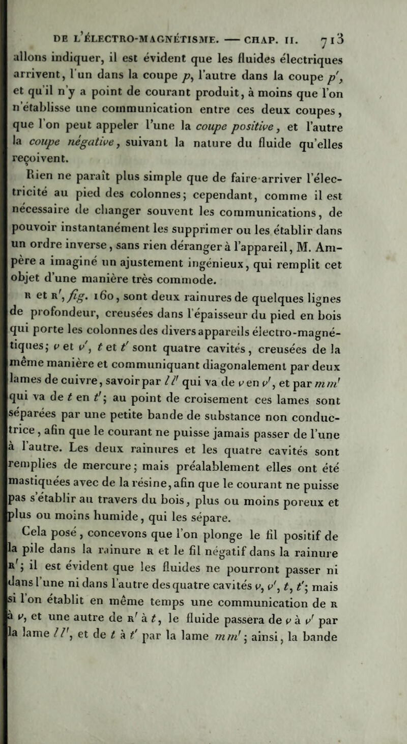 allons indiquer, il est évident que les fluides électriques arrivent, l'un dans la coupe p, l’autre dans la coupe p, et qu'il n’y a point de courant produit, à moins que l’on n'établisse une communication entre ces deux coupes, que Ion peut appeler l’une la coupe positive, et l’autre la coupe négative, suivant la nature du fluide qu’elles reçoivent. Lien ne parait plus simple que de fairearriver l’élec¬ tricité au pied des colonnes; cependant, comme il est nécessaire île changer souvent les communications, de pouvoir instantanément les supprimer ou les établir dans un ordre inverse, sans rien déranger à l’appareil, M. Am¬ père a imaginé un ajustement ingénieux, qui remplit cet objet d’une manière très commode. k et r ,fig. 160, sont deux rainures de quelques lignes de profondeur, creusées dans l épaisseur du pied en bois qui porte les colonnes des divers appareils électro-magné¬ tiques; v et v , t et t’ sont quatre cavités , creusées de la meme maniéré et communiquant diagonalement par deux lames de cuivre, savoir par 1I' qui va de v en v', et par ni né qui va de t en t’; au point de croisement ces lames sont séparées par une petite bande de substance non conduc¬ trice , afin que le courant ne puisse jamais passer de l’une à 1 autre. Les deux rainures et les quatre cavités sont remplies de mercure; mais préalablement elles ont été mastiquées avec de la résine, afin que le courant ne puisse pas s’établir au travers du bois, plus ou moins poreux et plus ou moins humide, qui les sépare. Cela posé , concevons que l’on plonge le fil positif de la pile dans la rainure r et le fil négatif dans la rainure Rj il est évident que les fluides ne pourront passer ni dans l une ni dans l’autre des quatre cavités v, v', t, t'; mais si 1 on établit en même temps une communication de r à v, et une autre de r' à t, le fluide passera de v à vr par la lame II', et de t à t' par la lame mm' ; ainsi, la bande
