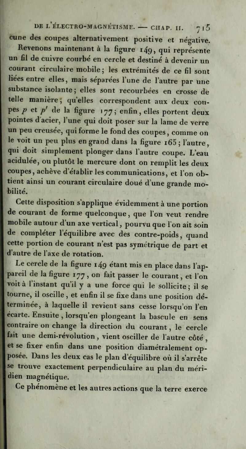 cune des coupes alternativement positive et négative. Revenons maintenant a la figure 14p, qui représente un fil de cuivre courbé en cercle et destiné à devenir un courant circulaire mobile; les extrémités de ce fil sont liées entre elles, mais séparées l’une de l’autre par une substance isolante; elles sont recourbées en crosse de telle manière; quelles correspondent aux deux cou¬ pes p et p' de la figure 177; enfin, elles portent deux pointes d'acier, l’une qui doit poser sur la lame de verre un peu creusée, qui forme le fond des coupes, comme on le voit un peu plus en grand dans la figure i65 ; l’autre, qui doit simplement plonger dans l’autre coupe. L’eau acidulée, ou plutôt le mercure dont on remplit les deux coupes, achève d’établir les communications, et l’on ob¬ tient ainsi un courant circulaire doué d’une grande mo¬ bilité. Cette disposition s’applique évidemment à une portion de courant de forme quelconque, que l’on veut rendre mobile autour d un axe vertical, pourvu que I on ait soin de compléter l’équilibre avec des contre-poids, quand cette portion de courant n’est pas symétrique de part et d’autre de l’axe de rotation. Le cercle de la figure i4g étant mis en place dans l’ap¬ pareil de la figure 177, on fait passer le courant, et l’on voit à 1 instant qu’il y a une force qui le sollicite ; il se tourne, il oscille, et enfin il se fixe dans une position dé¬ terminée, à laquelle il revient sans cesse lorsqu’on l’en écarte. Ensuite , lorsqu’en plongeant la bascule en sens contraire on change la direction du courant, le cercle fait une demi-révolution, vient osciller de l’autre côté , et se fixer enfin dans une position diamétralement op¬ posée. Dans les deux cas le plan d’équilibre où il s’arrête se trouve exactement perpendiculaire au plan du méri¬ dien magnétique. Ce phénomène et les autres actions que la terre exerce