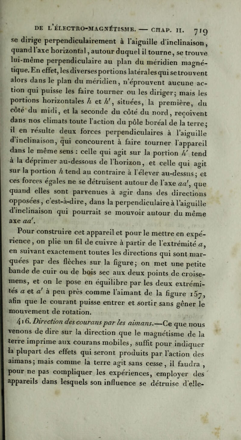se dirige perpendiculairement à l’aiguille d’inclinaison, quand l’axe horizontal, autour duquel il tourne, se trouve lui-même perpendiculaire au plan du méridien magné¬ tique. En effet, les diverses portions latérales qui se trouvent alors dans le plan du méridien, n’éprouvent aucune ac¬ tion qui puisse les faire tourner ou les diriger; mais les portions horizontales h et situées, la première, du coté du midi, et la seconde du côté du nord, reçoivent dans nos climats toute l’action du pôle boréal de la terre; il en résulte deux forces perpendiculaires à l’aiguille d’inclinaison, qui concourent à faire tourner l'appareil dans le même sens : celle qui agit sur la portion k' tend à la déprimer au-dessous de l’horizon, et celle qui agit sur la portion h tend au contraire à l’élever au-dessus; et ces forces égales ne se détruisent autour de l’axe ad, que quand elles sont parvenues à agir dans des directions opposées, c’est-à-dire, dans la perpendiculaire à l’aiguille d’inclinaison qui pourrait se mouvoir autour du même axe ad. Pour construire cet appareil et pour le mettre en expé¬ rience , on plie un fil de cuivre à partir de l’extrémité a, en suivant exactement toutes les directions qui sont mar¬ quées par des flèches sur la figure; on met une petite bande de cuir ou de bois sec aux deux points de croise- mens, et on le pose en équilibre par les deux extrémi¬ tés a et d à peu près comme l’aimant de la figure i5j, afin que le courant puisse entrer et sortir sans gêner le mouvement de rotation. 416. Direction des courons par les aimans.—Ce que nous venons de dire sur la direction que le magnétisme de la terre imprime aux courans mobiles, suffit pour indiquer la plupart des effets qui seront produits par l’action des aimans; mais comme la terre agit sans cesse, il faudra , pour ne pas compliquer les expériences, employer des appareils dans lesquels son influence se détruise d’elle-