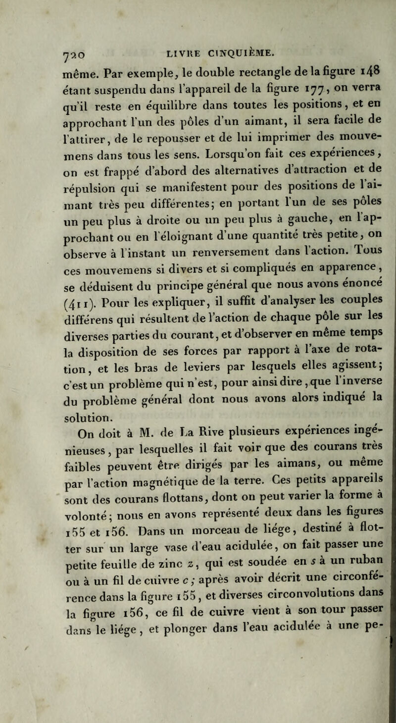 même. Par exemple, le double rectangle de la figure i48 étant suspendu dans l’appareil de la figure 177, on verra qu’il reste en équilibre dans toutes les positions, et en approchant l’un des pôles d’un aimant, il sera facile de l’attirer, de le repousser et de lui imprimer des mouve- mens dans tous les sens. Lorsqu’on fait ces expériences, on est frappé d’abord des alternatives d’attraction et de répulsion qui se manifestent pour des positions de 1 ai¬ mant très peu différentes; en portant l’un de ses pôles un peu plus à droite ou un peu plus à gauche, en l’ap¬ prochant ou en 1 éloignant d une quantité très petite, on observe à l instant un renversement dans l’action. Tous ces mouvemens si divers et si compliqués en apparence, se déduisent du principe général que nous avons énoncé (4n). Pour les expliquer, il suffit d’analyser les couples différens qui résultent de l’action de chaque pôle sur les diverses parties du courant, et d’observer en même temps la disposition de ses forces par rapport à l’axe de rota¬ tion, et les bras de leviers par lesquels elles agissent; c’est un problème qui n’est, pour ainsi dire, que l’inverse du problème général dont nous avons alors indiqué la solution. On doit à M. de La Rive plusieurs expériences ingé¬ nieuses , par lesquelles il fait voir que des courans très faibles peuvent être diriges par les aimans, ou meme par l’action magnétique de la terre. Ces petits appareils sont des courans flottans, dont on peut varier la forme à volonté; nous en avons représenté deux dans les figures i55 et i56. Dans un morceau de liège, destiné à flot¬ ter sur un large vase d’eau acidulée, on fait passer une petite feuille de zinc z, qui est soudée en s à un ruban ou à un fil de cuivre c ; après avoir décrit une circonfé¬ rence dans la figure i55, et diverses circonvolutions dans la figure i56, ce fil de cuivre vient à son tour passer dans le liège , et plonger dans l’eau acidulée à une pe-
