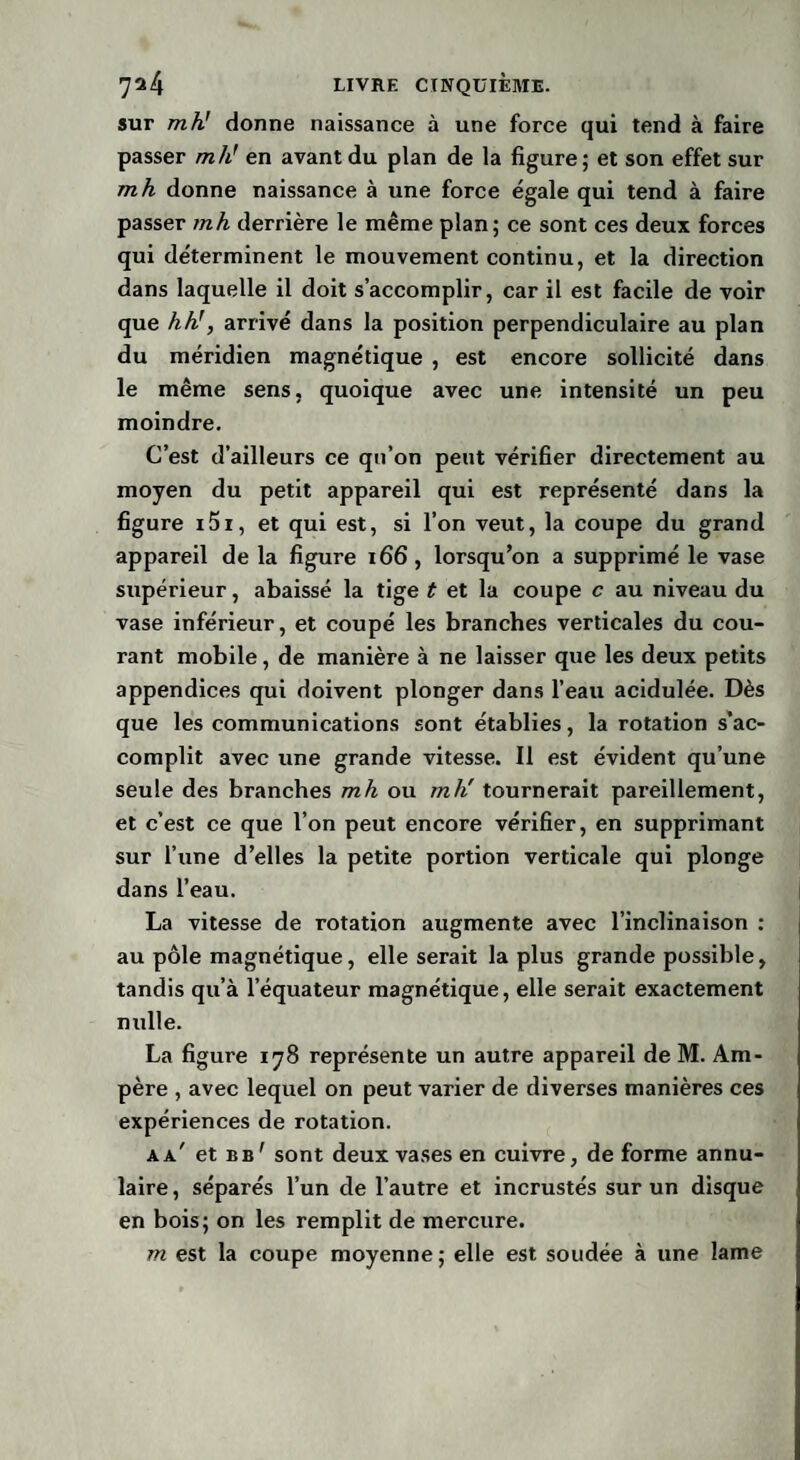 sur mh! donne naissance à une force qui tend à faire passer mh' en avant du plan de la figure; et son effet sur mh donne naissance à une force égale qui tend à faire passer mh derrière le même plan; ce sont ces deux forces qui déterminent le mouvement continu, et la direction dans laquelle il doit s’accomplir, car il est facile de voir que hh’, arrivé dans la position perpendiculaire au plan du méridien magnétique , est encore sollicité dans le même sens, quoique avec une intensité un peu moindre. C’est d’ailleurs ce qn’on peut vérifier directement au moyen du petit appareil qui est représenté dans la figure i5i, et qui est, si l’on veut, la coupe du grand appareil de la figure 166, lorsqu’on a supprimé le vase supérieur, abaissé la tige t et la coupe c au niveau du vase inférieur, et coupé les branches verticales du cou¬ rant mobile, de manière à ne laisser que les deux petits appendices qui doivent plonger dans l’eau acidulée. Dès que les communications sont établies, la rotation s’ac¬ complit avec une grande vitesse. Il est évident qu’une seule des branches mh ou mh' tournerait pareillement, et c’est ce que l’on peut encore vérifier, en supprimant sur l’une d’elles la petite portion verticale qui plonge dans l’eau. La vitesse de rotation augmente avec l’inclinaison : au pôle magnétique, elle serait la plus grande possible, tandis qu’à l’équateur magnétique, elle serait exactement nulle. La figure 178 représente un autre appareil de M. Am¬ père , avec lequel on peut varier de diverses manières ces expériences de rotation. kk et bb' sont deux vases en cuivre, de forme annu¬ laire , séparés l’un de l’autre et incrustés sur un disque en bois; on les remplit de mercure.