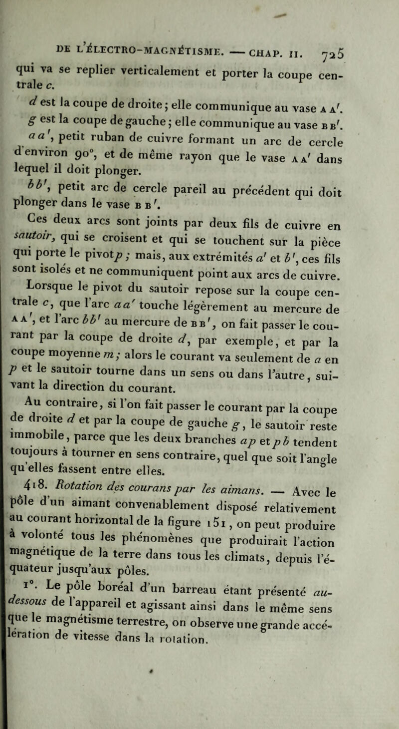 qui va se replier verticalement et porter la coupe cen¬ trale c. d est la coupe de droite ; elle communique au vase a a'. g est la coupe de gauche ; elle communique au vase b b'. a a , petit ruban de cuivre formant un arc de cercle d environ 90°, et de même rayon que le vase a a' dans lequel il doit plonger. bb\ petit arc de cercle pareil au précédent qui doit plonger dans le vase b b'. Ces deux arcs sont joints par deux fils de cuivre en sautoir, qui se croisent et qui se touchent sur la pièce qui porte le pivot;? ; mais, aux extrémités a’ et b\ ces fils sont isolés et ne communiquent point aux arcs de cuivre. Lorsque le pivot du sautoir repose sur la coupe cen¬ trale c, que l’arc a a touche légèrement au mercure de aa', et l’arc b b' au mercure de b b', on fait passer le cou¬ rant par la coupe de droite d, par exemple, et par la coupe moyenne m; alors le courant va seulement de a en p et le sautoir tourne dans un sens ou dans l’autre, sui¬ vant la direction du courant. Au contraire, si l’on fait passer le courant par la coupe de droite d et par la coupe de gauche g, le sautoir reste immobile, parce que les deux branches ap etpb tendent toujours à tourner en sens contraire, quel que soit langle qu elles fassent entre elles. 4i8. Rotation des courons par les aimans. — Avec le pôle d’un aimant convenablement disposé relativement au courant horizontal de la figure i5i, on peut produire a volonté tous les phénomènes que produirait l’action magnétique de la terre dans tous les climats, depuis l’é¬ quateur jusqu’aux pôles. i°. Le pôle boréal d'un barreau étant présenté au- essous de l’appareil et agissant ainsi dans le même sens que le magnétisme terrestre, on observe une grande accé¬ lération de vitesse dans la roiation.