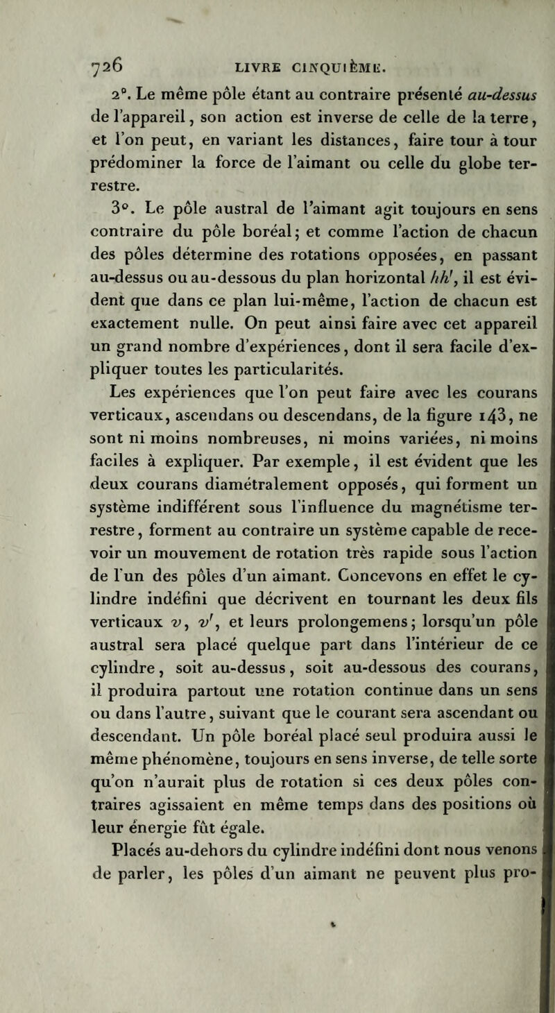 2°. Le même pôle étant au contraire présenté au-dessus de l’appareil, son action est inverse de celle de la terre, et l’on peut, en variant les distances, faire tour à tour prédominer la force de l’aimant ou celle du globe ter¬ restre. 3°. Le pôle austral de l’aimant agit toujours en sens contraire du pôle boréal; et comme l’action de chacun des pôles détermine des rotations opposées, en passant au-dessus ou au-dessous du plan horizontal hh!, il est évi¬ dent que dans ce plan lui-même, l’action de chacun est exactement nulle. On peut ainsi faire avec cet appareil un grand nombre d’expériences, dont il sera facile d’ex¬ pliquer toutes les particularités. Les expériences que l’on peut faire avec les courans verticaux, ascendans ou descendans, de la figure i43, ne sont ni moins nombreuses, ni moins variées, ni moins faciles à expliquer. Par exemple, il est évident que les deux courans diamétralement opposés, qui forment un système indifférent sous l’influence du magnétisme ter¬ restre, forment au contraire un système capable de rece¬ voir un mouvement de rotation très rapide sous l’action de l'un des pôles d’un aimant. Concevons en effet le cy¬ lindre indéfini que décrivent en tournant les deux fils verticaux v, v\ et leurs prolongemens ; lorsqu’un pôle austral sera placé quelque part dans l’intérieur de ce cylindre, soit au-dessus, soit au-dessous des courans, il produira partout une rotation continue dans un sens ou dans l’autre, suivant que le courant sera ascendant ou descendant. Un pôle boréal placé seul produira aussi le même phénomène, toujours en sens inverse, de telle sorte qu’on n’aurait plus de rotation si ces deux pôles con¬ traires agissaient en même temps dans des positions où leur énergie fût égale. Placés au-debors du cylindre indéfini dont nous venons de parler, les pôles d’un aimant ne peuvent plus pro-